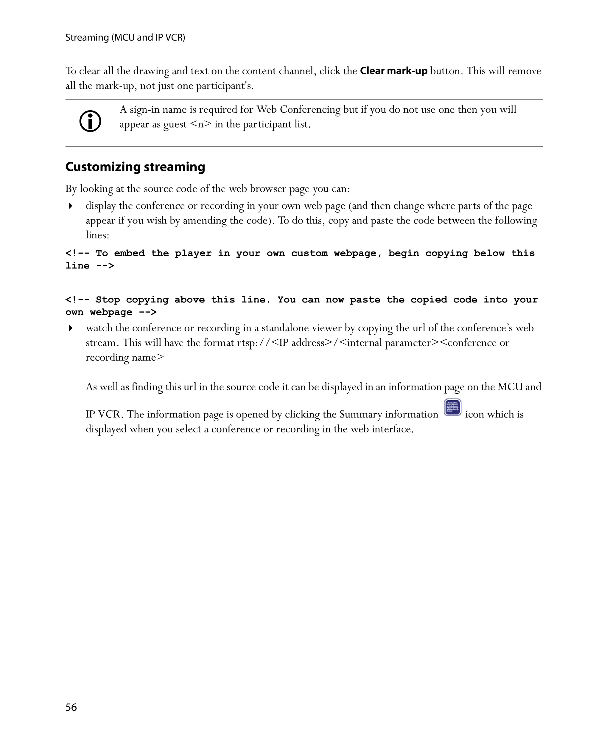 Streaming (MCU and IP VCR)


To clear all the drawing and text on the content channel, click the Clear mark-up button. This will remove
all the mark-up, not just one participant's.
            A sign-in name is required for Web Conferencing but if you do not use one then you will
            appear as guest <n> in the participant list.


Customizing streaming
By looking at the source code of the web browser page you can:
     display the conference or recording in your own web page (and then change where parts of the page
     appear if you wish by amending the code). To do this, copy and paste the code between the following
     lines:
<!-- To embed the player in your own custom webpage, begin copying below this
line -->


<!-- Stop copying above this line. You can now paste the copied code into your
own webpage -->
     watch the conference or recording in a standalone viewer by copying the url of the conference’s web
     stream. This will have the format rtsp://<IP address>/<internal parameter><conference or
     recording name>

     As well as finding this url in the source code it can be displayed in an information page on the MCU and

     IP VCR. The information page is opened by clicking the Summary information            icon which is
     displayed when you select a conference or recording in the web interface.




56
 