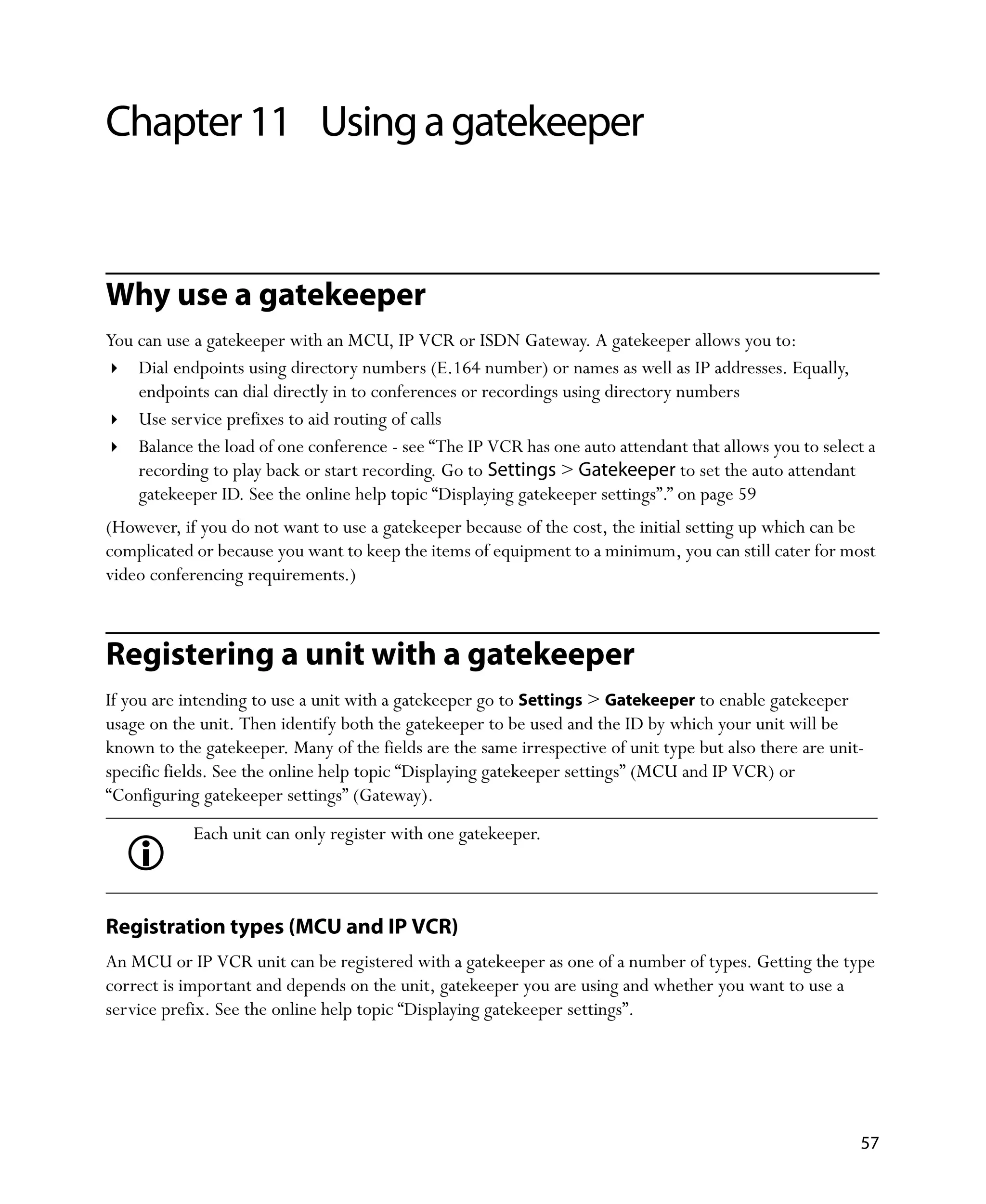 Chapter 11 Using a gatekeeper


Why use a gatekeeper
You can use a gatekeeper with an MCU, IP VCR or ISDN Gateway. A gatekeeper allows you to:
    Dial endpoints using directory numbers (E.164 number) or names as well as IP addresses. Equally,
    endpoints can dial directly in to conferences or recordings using directory numbers
    Use service prefixes to aid routing of calls
    Balance the load of one conference - see “The IP VCR has one auto attendant that allows you to select a
    recording to play back or start recording. Go to Settings > Gatekeeper to set the auto attendant
    gatekeeper ID. See the online help topic “Displaying gatekeeper settings”.” on page 59
(However, if you do not want to use a gatekeeper because of the cost, the initial setting up which can be
complicated or because you want to keep the items of equipment to a minimum, you can still cater for most
video conferencing requirements.)



Registering a unit with a gatekeeper
If you are intending to use a unit with a gatekeeper go to Settings > Gatekeeper to enable gatekeeper
usage on the unit. Then identify both the gatekeeper to be used and the ID by which your unit will be
known to the gatekeeper. Many of the fields are the same irrespective of unit type but also there are unit-
specific fields. See the online help topic “Displaying gatekeeper settings” (MCU and IP VCR) or
“Configuring gatekeeper settings” (Gateway).
            Each unit can only register with one gatekeeper.



Registration types (MCU and IP VCR)
An MCU or IP VCR unit can be registered with a gatekeeper as one of a number of types. Getting the type
correct is important and depends on the unit, gatekeeper you are using and whether you want to use a
service prefix. See the online help topic “Displaying gatekeeper settings”.




                                                                                                          57
 