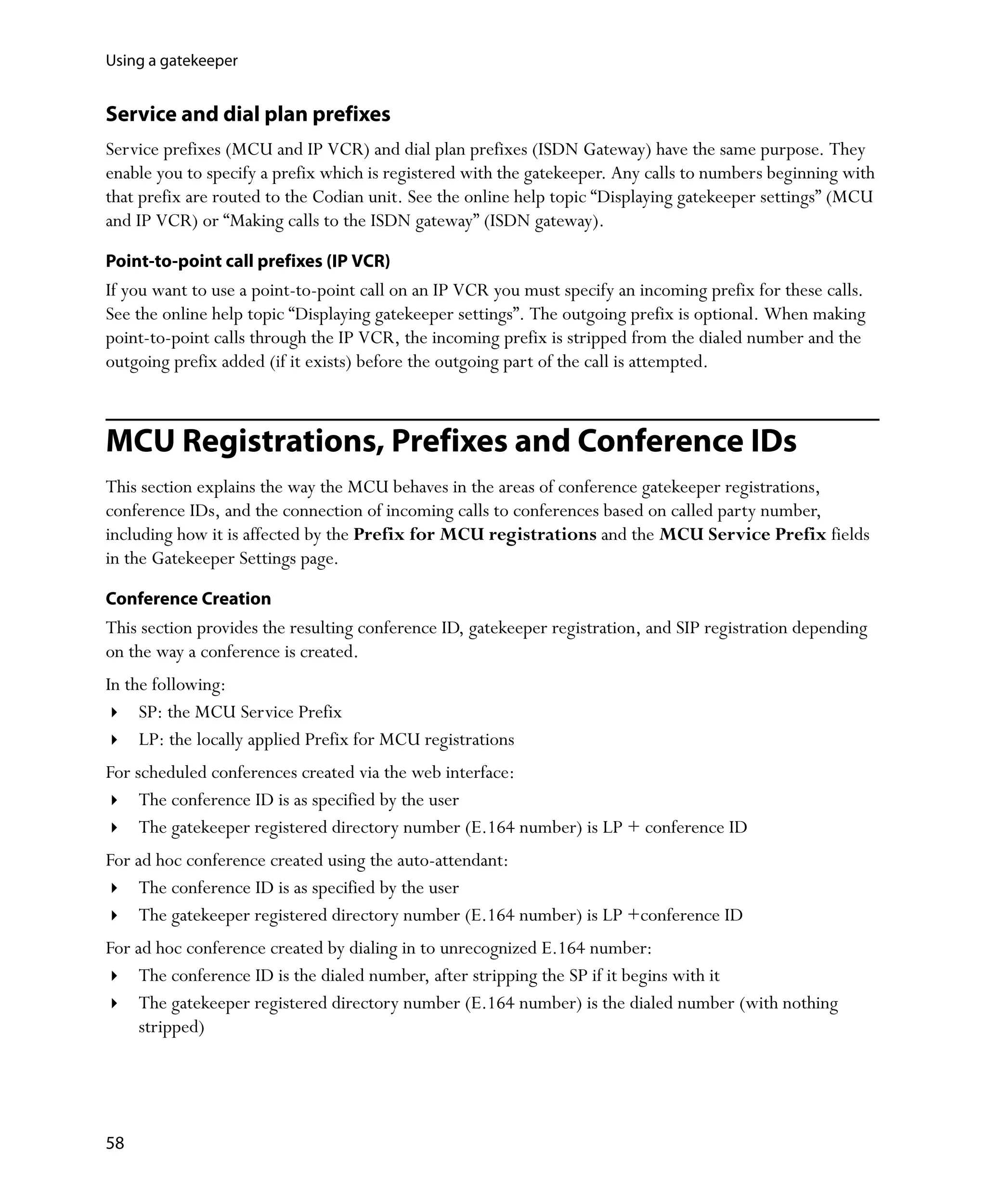 Using a gatekeeper


Service and dial plan prefixes
Service prefixes (MCU and IP VCR) and dial plan prefixes (ISDN Gateway) have the same purpose. They
enable you to specify a prefix which is registered with the gatekeeper. Any calls to numbers beginning with
that prefix are routed to the Codian unit. See the online help topic “Displaying gatekeeper settings” (MCU
and IP VCR) or “Making calls to the ISDN gateway” (ISDN gateway).

Point-to-point call prefixes (IP VCR)
If you want to use a point-to-point call on an IP VCR you must specify an incoming prefix for these calls.
See the online help topic “Displaying gatekeeper settings”. The outgoing prefix is optional. When making
point-to-point calls through the IP VCR, the incoming prefix is stripped from the dialed number and the
outgoing prefix added (if it exists) before the outgoing part of the call is attempted.



MCU Registrations, Prefixes and Conference IDs
This section explains the way the MCU behaves in the areas of conference gatekeeper registrations,
conference IDs, and the connection of incoming calls to conferences based on called party number,
including how it is affected by the Prefix for MCU registrations and the MCU Service Prefix fields
in the Gatekeeper Settings page.

Conference Creation
This section provides the resulting conference ID, gatekeeper registration, and SIP registration depending
on the way a conference is created.
In the following:
     SP: the MCU Service Prefix
     LP: the locally applied Prefix for MCU registrations
For scheduled conferences created via the web interface:
     The conference ID is as specified by the user
     The gatekeeper registered directory number (E.164 number) is LP + conference ID
For ad hoc conference created using the auto-attendant:
     The conference ID is as specified by the user
     The gatekeeper registered directory number (E.164 number) is LP +conference ID
For ad hoc conference created by dialing in to unrecognized E.164 number:
     The conference ID is the dialed number, after stripping the SP if it begins with it
     The gatekeeper registered directory number (E.164 number) is the dialed number (with nothing
     stripped)




58
 