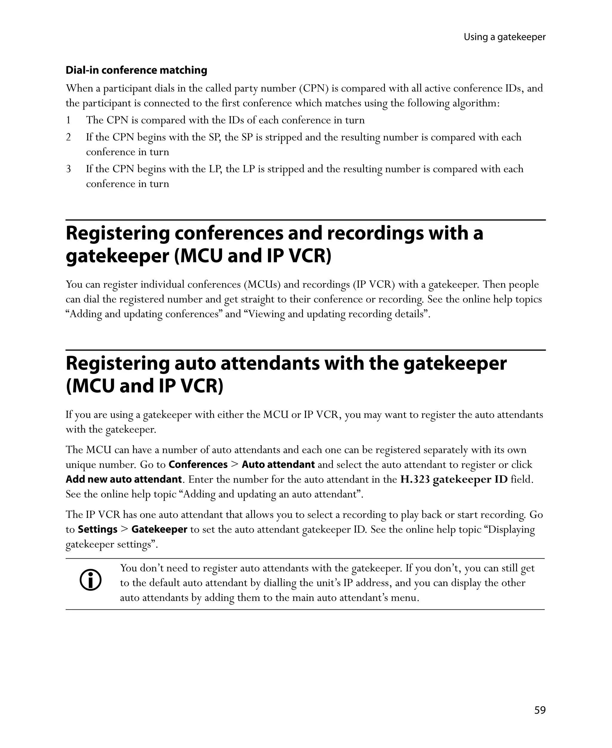 Using a gatekeeper


Dial-in conference matching
When a participant dials in the called party number (CPN) is compared with all active conference IDs, and
the participant is connected to the first conference which matches using the following algorithm:
1 The CPN is compared with the IDs of each conference in turn
2 If the CPN begins with the SP, the SP is stripped and the resulting number is compared with each
     conference in turn
3 If the CPN begins with the LP, the LP is stripped and the resulting number is compared with each
     conference in turn



Registering conferences and recordings with a
gatekeeper (MCU and IP VCR)
You can register individual conferences (MCUs) and recordings (IP VCR) with a gatekeeper. Then people
can dial the registered number and get straight to their conference or recording. See the online help topics
“Adding and updating conferences” and “Viewing and updating recording details”.



Registering auto attendants with the gatekeeper
(MCU and IP VCR)
If you are using a gatekeeper with either the MCU or IP VCR, you may want to register the auto attendants
with the gatekeeper.
The MCU can have a number of auto attendants and each one can be registered separately with its own
unique number. Go to Conferences > Auto attendant and select the auto attendant to register or click
Add new auto attendant. Enter the number for the auto attendant in the H.323 gatekeeper ID field.
See the online help topic “Adding and updating an auto attendant”.
The IP VCR has one auto attendant that allows you to select a recording to play back or start recording. Go
to Settings > Gatekeeper to set the auto attendant gatekeeper ID. See the online help topic “Displaying
gatekeeper settings”.
            You don’t need to register auto attendants with the gatekeeper. If you don’t, you can still get
            to the default auto attendant by dialling the unit’s IP address, and you can display the other
            auto attendants by adding them to the main auto attendant’s menu.




                                                                                                          59
 