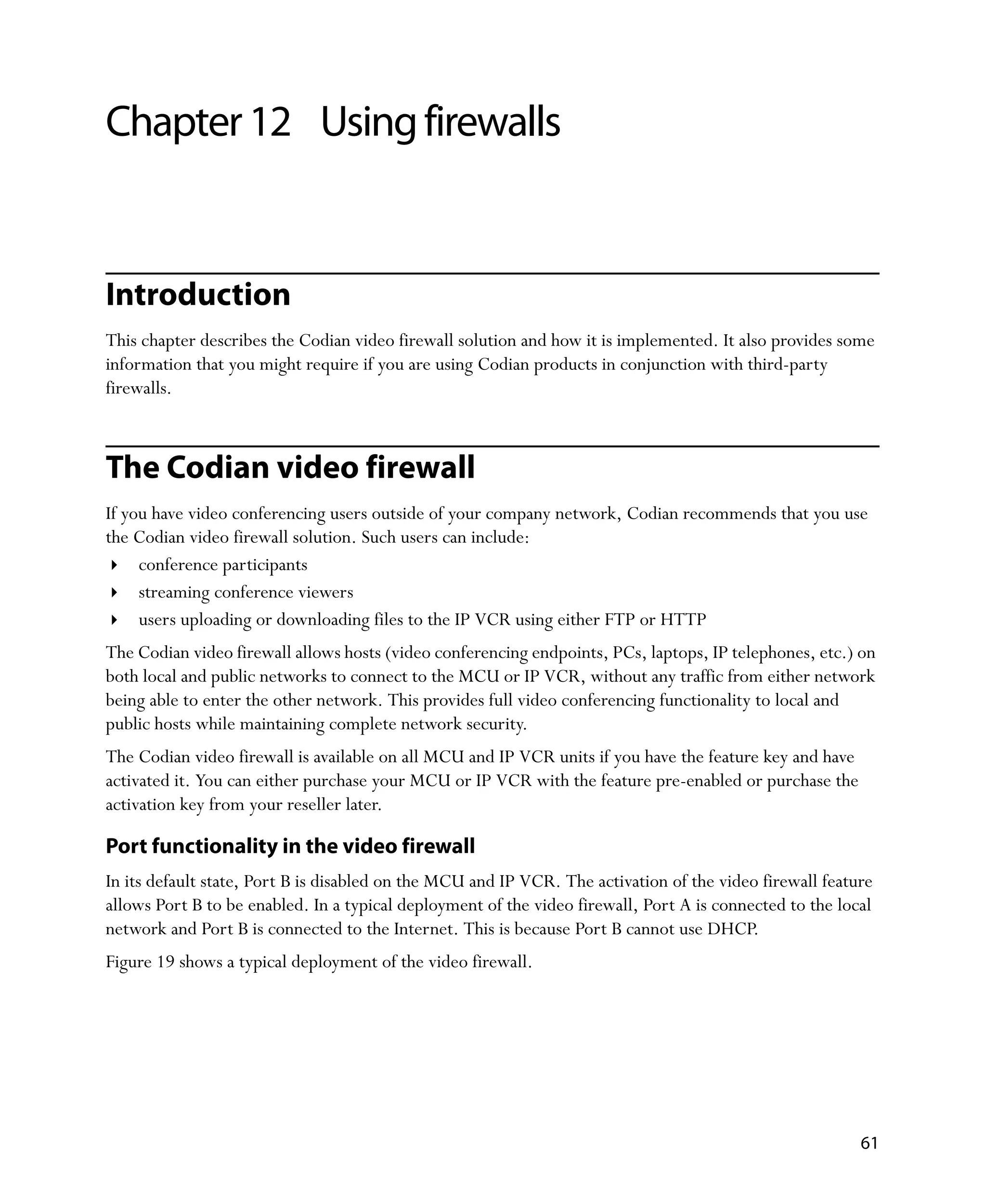 Chapter 12 Using firewalls


Introduction
This chapter describes the Codian video firewall solution and how it is implemented. It also provides some
information that you might require if you are using Codian products in conjunction with third-party
firewalls.



The Codian video firewall
If you have video conferencing users outside of your company network, Codian recommends that you use
the Codian video firewall solution. Such users can include:
     conference participants
     streaming conference viewers
     users uploading or downloading files to the IP VCR using either FTP or HTTP
The Codian video firewall allows hosts (video conferencing endpoints, PCs, laptops, IP telephones, etc.) on
both local and public networks to connect to the MCU or IP VCR, without any traffic from either network
being able to enter the other network. This provides full video conferencing functionality to local and
public hosts while maintaining complete network security.
The Codian video firewall is available on all MCU and IP VCR units if you have the feature key and have
activated it. You can either purchase your MCU or IP VCR with the feature pre-enabled or purchase the
activation key from your reseller later.

Port functionality in the video firewall
In its default state, Port B is disabled on the MCU and IP VCR. The activation of the video firewall feature
allows Port B to be enabled. In a typical deployment of the video firewall, Port A is connected to the local
network and Port B is connected to the Internet. This is because Port B cannot use DHCP.
Figure 19 shows a typical deployment of the video firewall.




                                                                                                          61
 