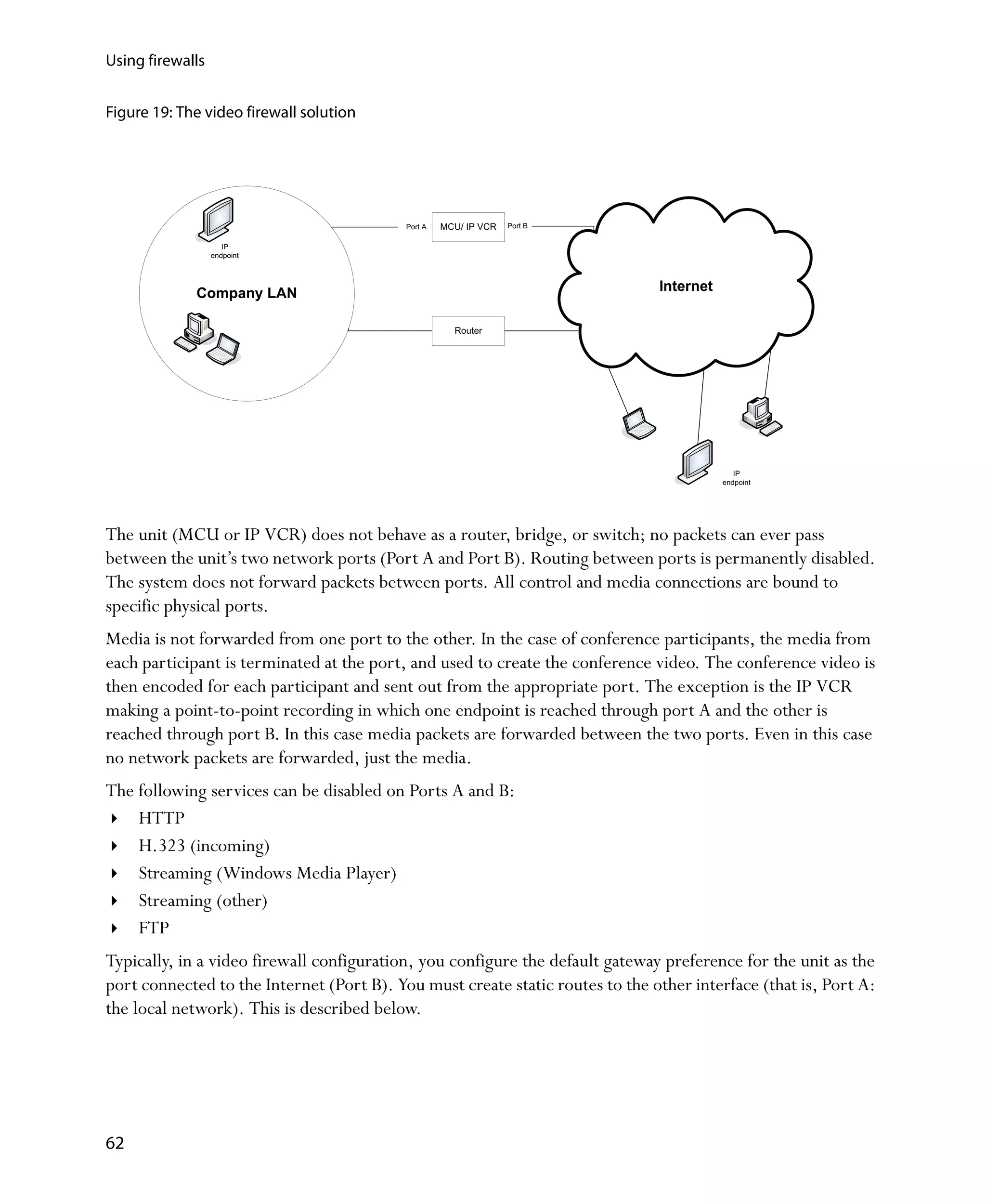 Using firewalls


Figure 19: The video firewall solution




                                           Port A   MCU/ IP VCR   Port B

                     IP
                  endpoint




             Company LAN                                                       Internet

                                                      Router




                                                                                             IP
                                                                                          endpoint




The unit (MCU or IP VCR) does not behave as a router, bridge, or switch; no packets can ever pass
between the unit’s two network ports (Port A and Port B). Routing between ports is permanently disabled.
The system does not forward packets between ports. All control and media connections are bound to
specific physical ports.
Media is not forwarded from one port to the other. In the case of conference participants, the media from
each participant is terminated at the port, and used to create the conference video. The conference video is
then encoded for each participant and sent out from the appropriate port. The exception is the IP VCR
making a point-to-point recording in which one endpoint is reached through port A and the other is
reached through port B. In this case media packets are forwarded between the two ports. Even in this case
no network packets are forwarded, just the media.
The following services can be disabled on Ports A and B:
    HTTP
    H.323 (incoming)
    Streaming (Windows Media Player)
    Streaming (other)
    FTP
Typically, in a video firewall configuration, you configure the default gateway preference for the unit as the
port connected to the Internet (Port B). You must create static routes to the other interface (that is, Port A:
the local network). This is described below.




62
 