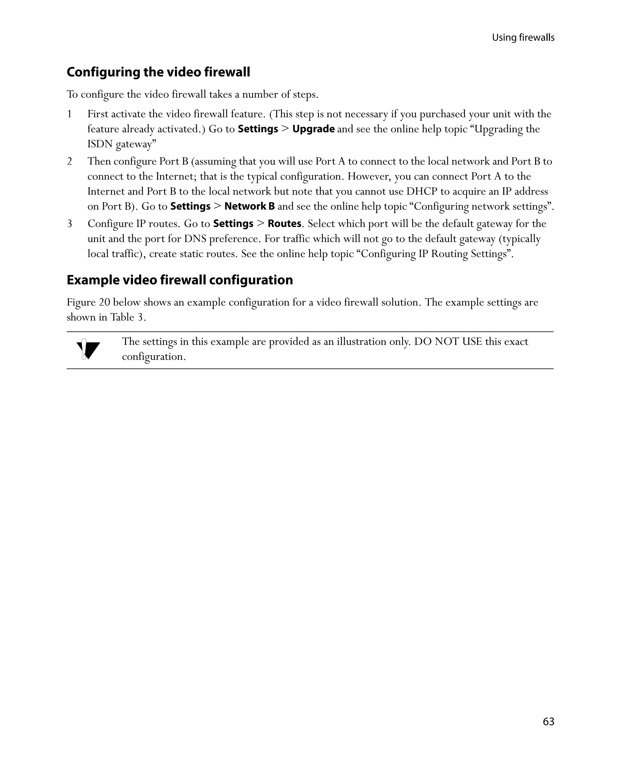 Using firewalls


Configuring the video firewall
To configure the video firewall takes a number of steps.
1   First activate the video firewall feature. (This step is not necessary if you purchased your unit with the
    feature already activated.) Go to Settings > Upgrade and see the online help topic “Upgrading the
    ISDN gateway”
2   Then configure Port B (assuming that you will use Port A to connect to the local network and Port B to
    connect to the Internet; that is the typical configuration. However, you can connect Port A to the
    Internet and Port B to the local network but note that you cannot use DHCP to acquire an IP address
    on Port B). Go to Settings > Network B and see the online help topic “Configuring network settings”.
3   Configure IP routes. Go to Settings > Routes. Select which port will be the default gateway for the
    unit and the port for DNS preference. For traffic which will not go to the default gateway (typically
    local traffic), create static routes. See the online help topic “Configuring IP Routing Settings”.

Example video firewall configuration
Figure 20 below shows an example configuration for a video firewall solution. The example settings are
shown in Table 3.
            The settings in this example are provided as an illustration only. DO NOT USE this exact
            configuration.




                                                                                                           63
 