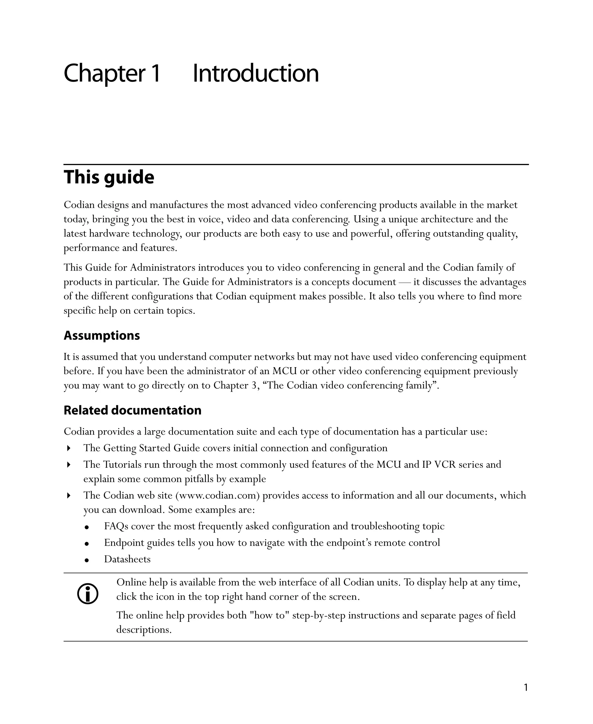 Chapter 1                     Introduction


This guide
Codian designs and manufactures the most advanced video conferencing products available in the market
today, bringing you the best in voice, video and data conferencing. Using a unique architecture and the
latest hardware technology, our products are both easy to use and powerful, offering outstanding quality,
performance and features.
This Guide for Administrators introduces you to video conferencing in general and the Codian family of
products in particular. The Guide for Administrators is a concepts document — it discusses the advantages
of the different configurations that Codian equipment makes possible. It also tells you where to find more
specific help on certain topics.

Assumptions
It is assumed that you understand computer networks but may not have used video conferencing equipment
before. If you have been the administrator of an MCU or other video conferencing equipment previously
you may want to go directly on to Chapter 3‚ “The Codian video conferencing family”.

Related documentation
Codian provides a large documentation suite and each type of documentation has a particular use:
   The Getting Started Guide covers initial connection and configuration
   The Tutorials run through the most commonly used features of the MCU and IP VCR series and
   explain some common pitfalls by example
   The Codian web site (www.codian.com) provides access to information and all our documents, which
   you can download. Some examples are:
        FAQs cover the most frequently asked configuration and troubleshooting topic
        Endpoint guides tells you how to navigate with the endpoint’s remote control
        Datasheets
            Online help is available from the web interface of all Codian units. To display help at any time,
            click the icon in the top right hand corner of the screen.
            The online help provides both "how to" step-by-step instructions and separate pages of field
            descriptions.



                                                                                                                1
 