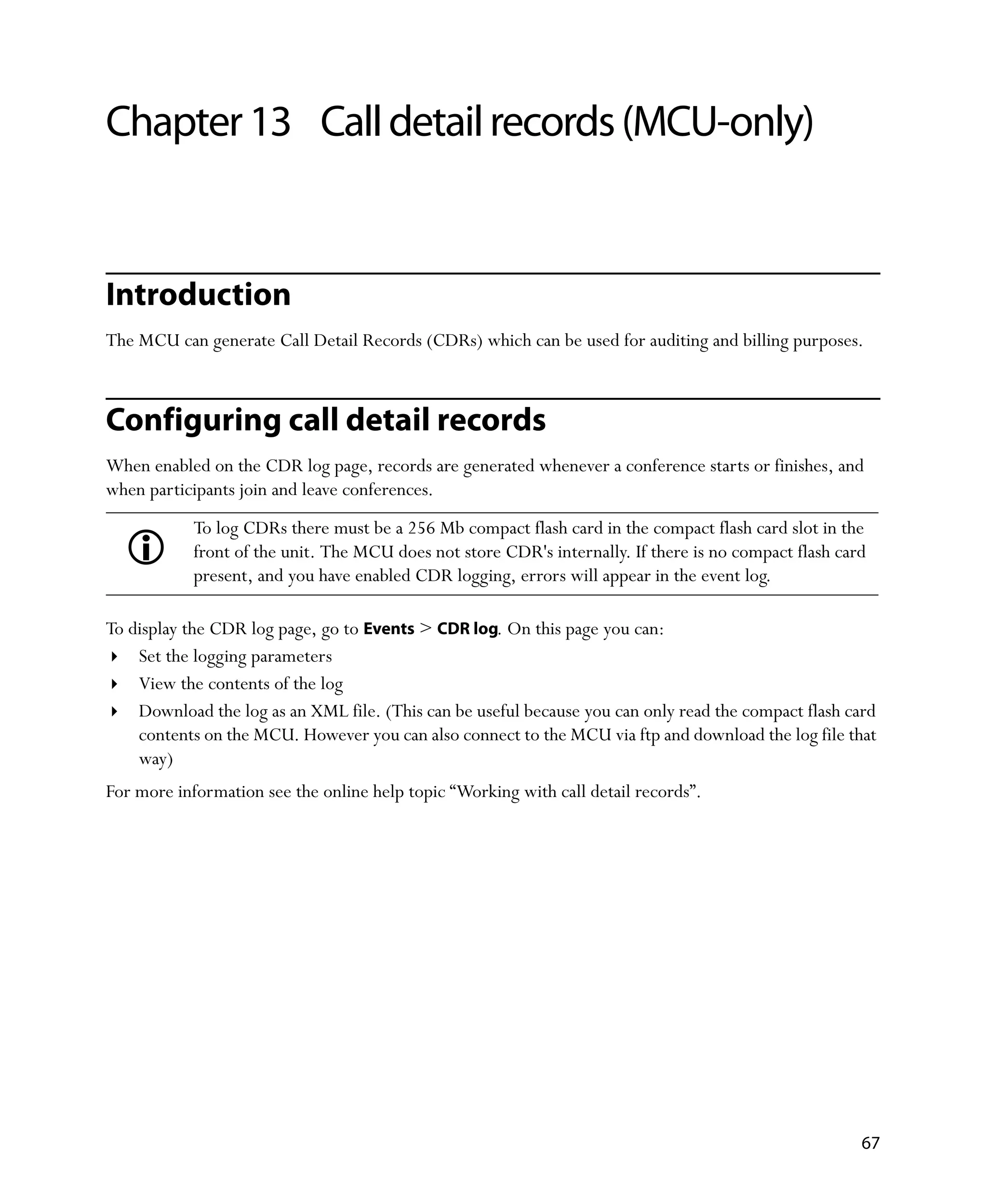 Chapter 13 Call detail records (MCU-only)


Introduction
The MCU can generate Call Detail Records (CDRs) which can be used for auditing and billing purposes.



Configuring call detail records
When enabled on the CDR log page, records are generated whenever a conference starts or finishes, and
when participants join and leave conferences.
            To log CDRs there must be a 256 Mb compact flash card in the compact flash card slot in the
            front of the unit. The MCU does not store CDR's internally. If there is no compact flash card
            present, and you have enabled CDR logging, errors will appear in the event log.

To display the CDR log page, go to Events > CDR log. On this page you can:
    Set the logging parameters
    View the contents of the log
    Download the log as an XML file. (This can be useful because you can only read the compact flash card
    contents on the MCU. However you can also connect to the MCU via ftp and download the log file that
    way)
For more information see the online help topic “Working with call detail records”.




                                                                                                        67
 