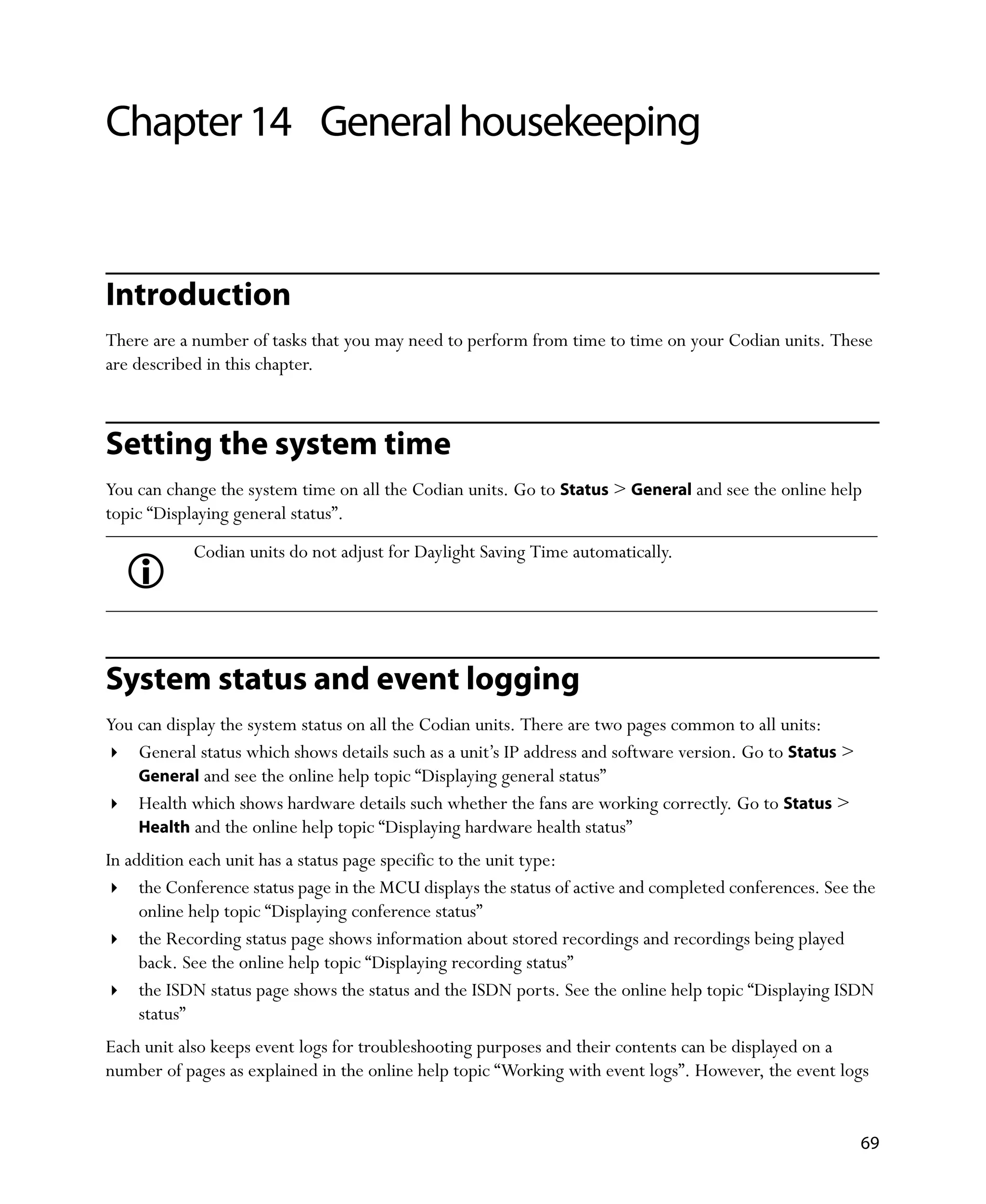 Chapter 14 General housekeeping


Introduction
There are a number of tasks that you may need to perform from time to time on your Codian units. These
are described in this chapter.



Setting the system time
You can change the system time on all the Codian units. Go to Status > General and see the online help
topic “Displaying general status”.
            Codian units do not adjust for Daylight Saving Time automatically.




System status and event logging
You can display the system status on all the Codian units. There are two pages common to all units:
    General status which shows details such as a unit’s IP address and software version. Go to Status >
    General and see the online help topic “Displaying general status”
    Health which shows hardware details such whether the fans are working correctly. Go to Status >
    Health and the online help topic “Displaying hardware health status”
In addition each unit has a status page specific to the unit type:
     the Conference status page in the MCU displays the status of active and completed conferences. See the
     online help topic “Displaying conference status”
     the Recording status page shows information about stored recordings and recordings being played
     back. See the online help topic “Displaying recording status”
     the ISDN status page shows the status and the ISDN ports. See the online help topic “Displaying ISDN
     status”
Each unit also keeps event logs for troubleshooting purposes and their contents can be displayed on a
number of pages as explained in the online help topic “Working with event logs”. However, the event logs


                                                                                                          69
 