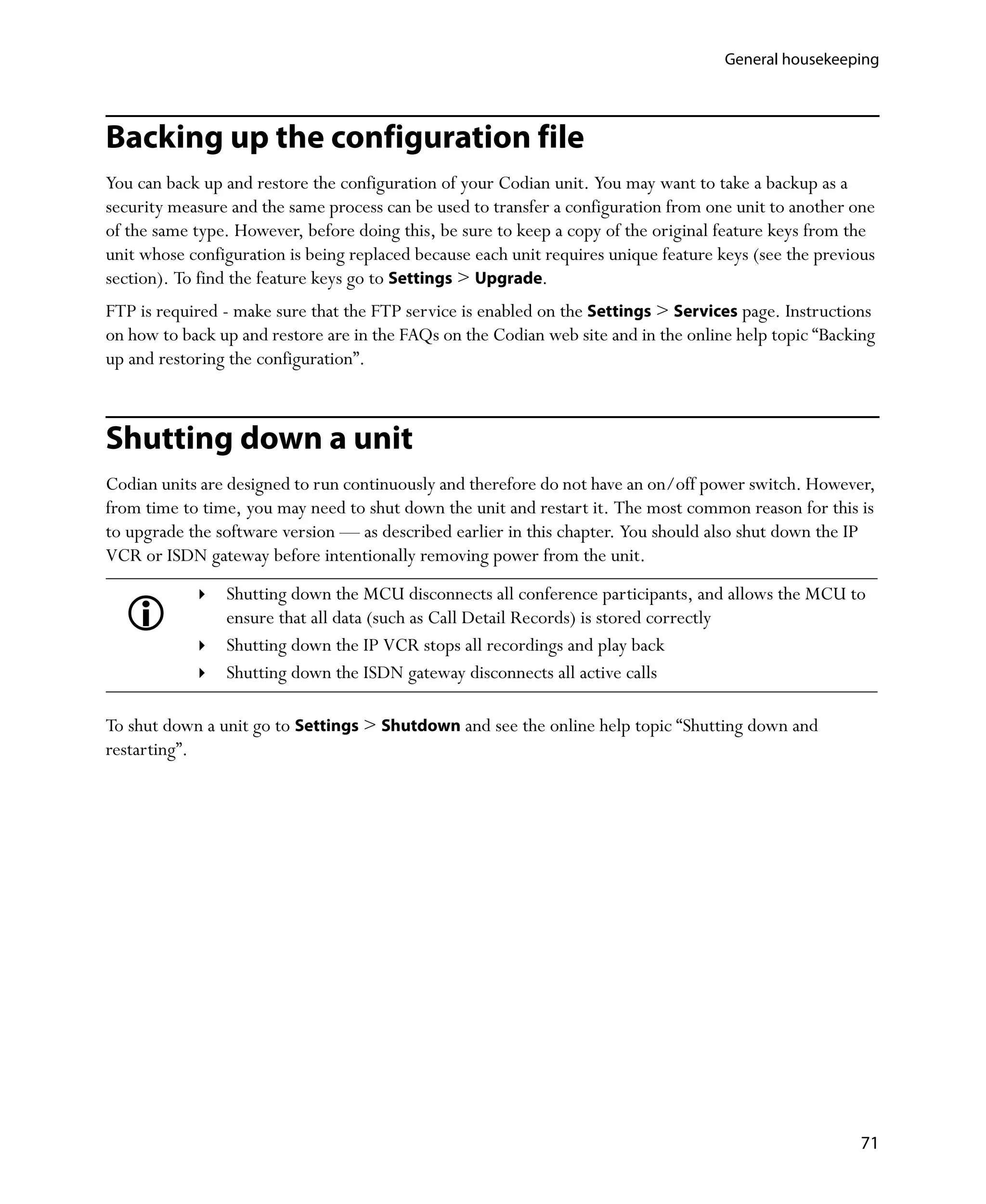 General housekeeping




Backing up the configuration file
You can back up and restore the configuration of your Codian unit. You may want to take a backup as a
security measure and the same process can be used to transfer a configuration from one unit to another one
of the same type. However, before doing this, be sure to keep a copy of the original feature keys from the
unit whose configuration is being replaced because each unit requires unique feature keys (see the previous
section). To find the feature keys go to Settings > Upgrade.
FTP is required - make sure that the FTP service is enabled on the Settings > Services page. Instructions
on how to back up and restore are in the FAQs on the Codian web site and in the online help topic “Backing
up and restoring the configuration”.



Shutting down a unit
Codian units are designed to run continuously and therefore do not have an on/off power switch. However,
from time to time, you may need to shut down the unit and restart it. The most common reason for this is
to upgrade the software version — as described earlier in this chapter. You should also shut down the IP
VCR or ISDN gateway before intentionally removing power from the unit.
                Shutting down the MCU disconnects all conference participants, and allows the MCU to
                ensure that all data (such as Call Detail Records) is stored correctly
                Shutting down the IP VCR stops all recordings and play back
                Shutting down the ISDN gateway disconnects all active calls

To shut down a unit go to Settings > Shutdown and see the online help topic “Shutting down and
restarting”.




                                                                                                         71
 