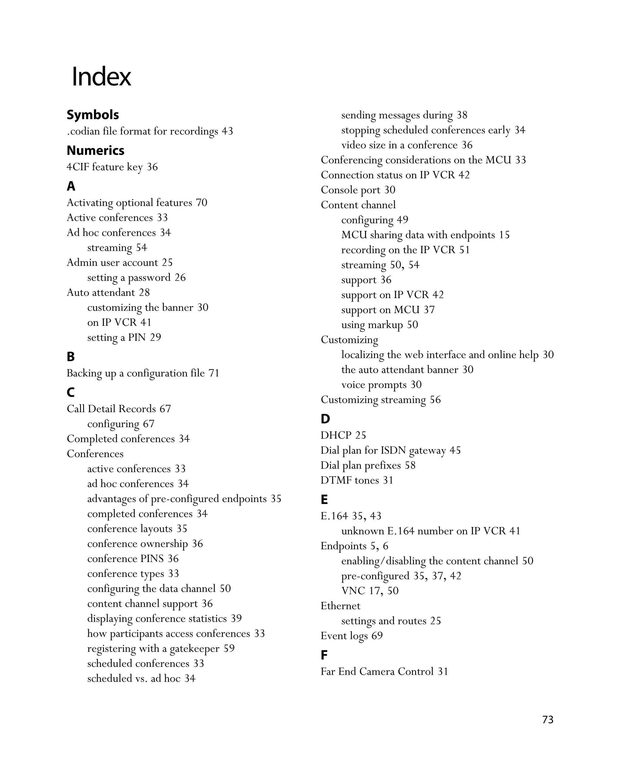 Index
Symbols                                              sending messages during 38
.codian file format for recordings 43                stopping scheduled conferences early 34
                                                     video size in a conference 36
Numerics
                                                 Conferencing considerations on the MCU 33
4CIF feature key 36
                                                 Connection status on IP VCR 42
A                                                Console port 30
Activating optional features 70                  Content channel
Active conferences 33                                configuring 49
Ad hoc conferences 34                                MCU sharing data with endpoints 15
    streaming 54                                     recording on the IP VCR 51
Admin user account 25                                streaming 50, 54
    setting a password 26                            support 36
Auto attendant 28                                    support on IP VCR 42
    customizing the banner 30                        support on MCU 37
    on IP VCR 41                                     using markup 50
    setting a PIN 29                             Customizing
B                                                    localizing the web interface and online help 30
Backing up a configuration file 71                   the auto attendant banner 30
                                                     voice prompts 30
C                                                Customizing streaming 56
Call Detail Records 67
     configuring 67                              D
Completed conferences 34                         DHCP 25
Conferences                                      Dial plan for ISDN gateway 45
     active conferences 33                       Dial plan prefixes 58
     ad hoc conferences 34                       DTMF tones 31
     advantages of pre-configured endpoints 35   E
     completed conferences 34                    E.164 35, 43
     conference layouts 35                           unknown E.164 number on IP VCR 41
     conference ownership 36                     Endpoints 5, 6
     conference PINS 36                              enabling/disabling the content channel 50
     conference types 33                             pre-configured 35, 37, 42
     configuring the data channel 50                 VNC 17, 50
     content channel support 36                  Ethernet
     displaying conference statistics 39             settings and routes 25
     how participants access conferences 33      Event logs 69
     registering with a gatekeeper 59
                                                 F
     scheduled conferences 33
                                                 Far End Camera Control 31
     scheduled vs. ad hoc 34


                                                                                                 73
 
