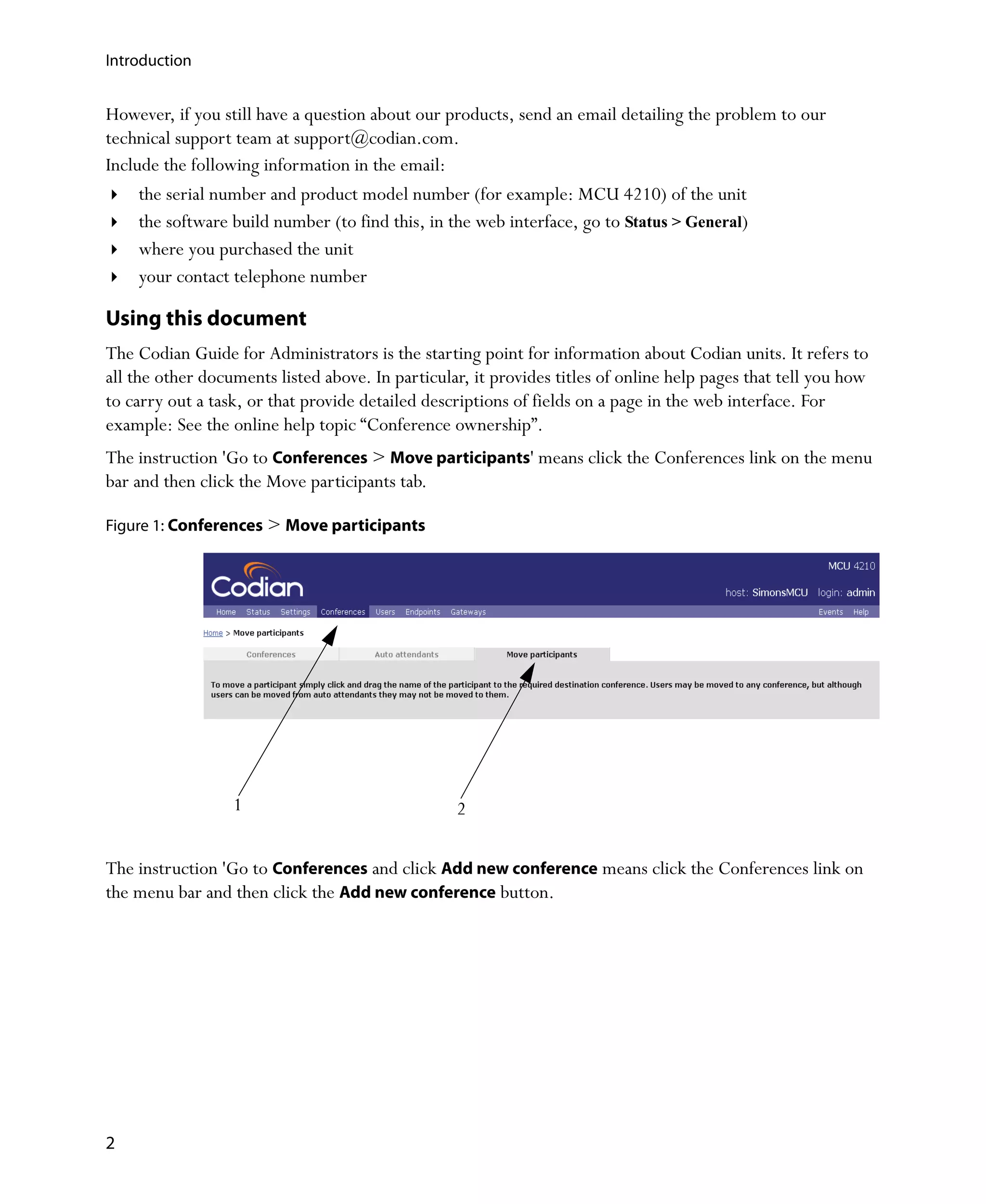 Introduction


However, if you still have a question about our products, send an email detailing the problem to our
technical support team at support@codian.com.
Include the following information in the email:
     the serial number and product model number (for example: MCU 4210) of the unit
     the software build number (to find this, in the web interface, go to Status > General)
     where you purchased the unit
     your contact telephone number

Using this document
The Codian Guide for Administrators is the starting point for information about Codian units. It refers to
all the other documents listed above. In particular, it provides titles of online help pages that tell you how
to carry out a task, or that provide detailed descriptions of fields on a page in the web interface. For
example: See the online help topic “Conference ownership”.
The instruction 'Go to Conferences > Move participants' means click the Conferences link on the menu
bar and then click the Move participants tab.

Figure 1: Conferences > Move participants




                  1                               2

The instruction 'Go to Conferences and click Add new conference means click the Conferences link on
the menu bar and then click the Add new conference button.




2
 