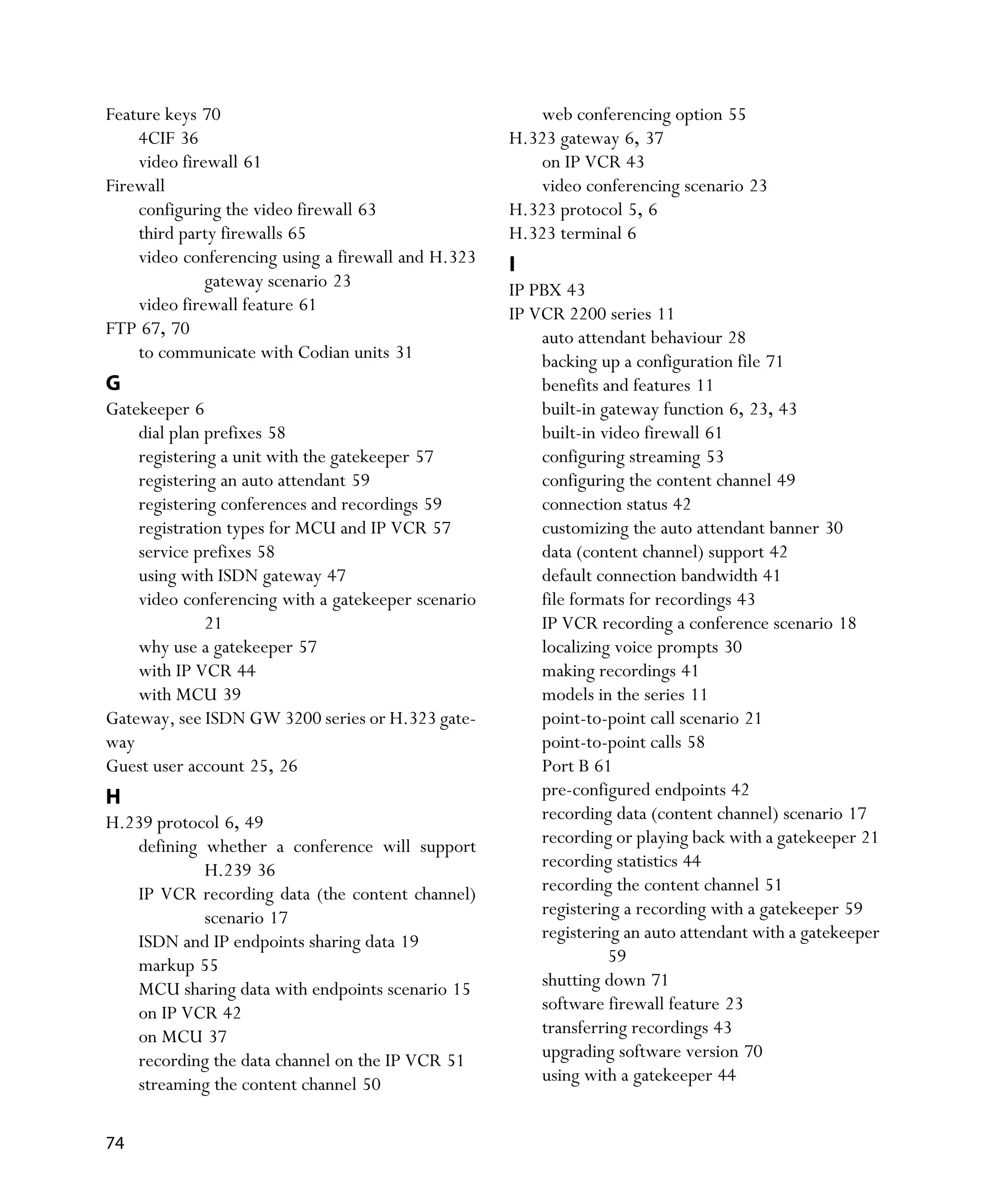 Feature keys 70                                        web conferencing option 55
    4CIF 36                                         H.323 gateway 6, 37
    video firewall 61                                  on IP VCR 43
Firewall                                               video conferencing scenario 23
    configuring the video firewall 63               H.323 protocol 5, 6
    third party firewalls 65                        H.323 terminal 6
    video conferencing using a firewall and H.323   I
              gateway scenario 23                   IP PBX 43
    video firewall feature 61                       IP VCR 2200 series 11
FTP 67, 70                                              auto attendant behaviour 28
    to communicate with Codian units 31                 backing up a configuration file 71
G                                                       benefits and features 11
Gatekeeper 6                                            built-in gateway function 6, 23, 43
    dial plan prefixes 58                               built-in video firewall 61
    registering a unit with the gatekeeper 57           configuring streaming 53
    registering an auto attendant 59                    configuring the content channel 49
    registering conferences and recordings 59           connection status 42
    registration types for MCU and IP VCR 57            customizing the auto attendant banner 30
    service prefixes 58                                 data (content channel) support 42
    using with ISDN gateway 47                          default connection bandwidth 41
    video conferencing with a gatekeeper scenario       file formats for recordings 43
              21                                        IP VCR recording a conference scenario 18
    why use a gatekeeper 57                             localizing voice prompts 30
    with IP VCR 44                                      making recordings 41
    with MCU 39                                         models in the series 11
Gateway, see ISDN GW 3200 series or H.323 gate-         point-to-point call scenario 21
way                                                     point-to-point calls 58
Guest user account 25, 26                               Port B 61
H                                                       pre-configured endpoints 42
H.239 protocol 6, 49                                    recording data (content channel) scenario 17
   defining whether a conference will support           recording or playing back with a gatekeeper 21
            H.239 36                                    recording statistics 44
   IP VCR recording data (the content channel)          recording the content channel 51
            scenario 17                                 registering a recording with a gatekeeper 59
   ISDN and IP endpoints sharing data 19                registering an auto attendant with a gatekeeper
   markup 55                                                      59
   MCU sharing data with endpoints scenario 15          shutting down 71
   on IP VCR 42                                         software firewall feature 23
   on MCU 37                                            transferring recordings 43
   recording the data channel on the IP VCR 51          upgrading software version 70
   streaming the content channel 50                     using with a gatekeeper 44


74
 