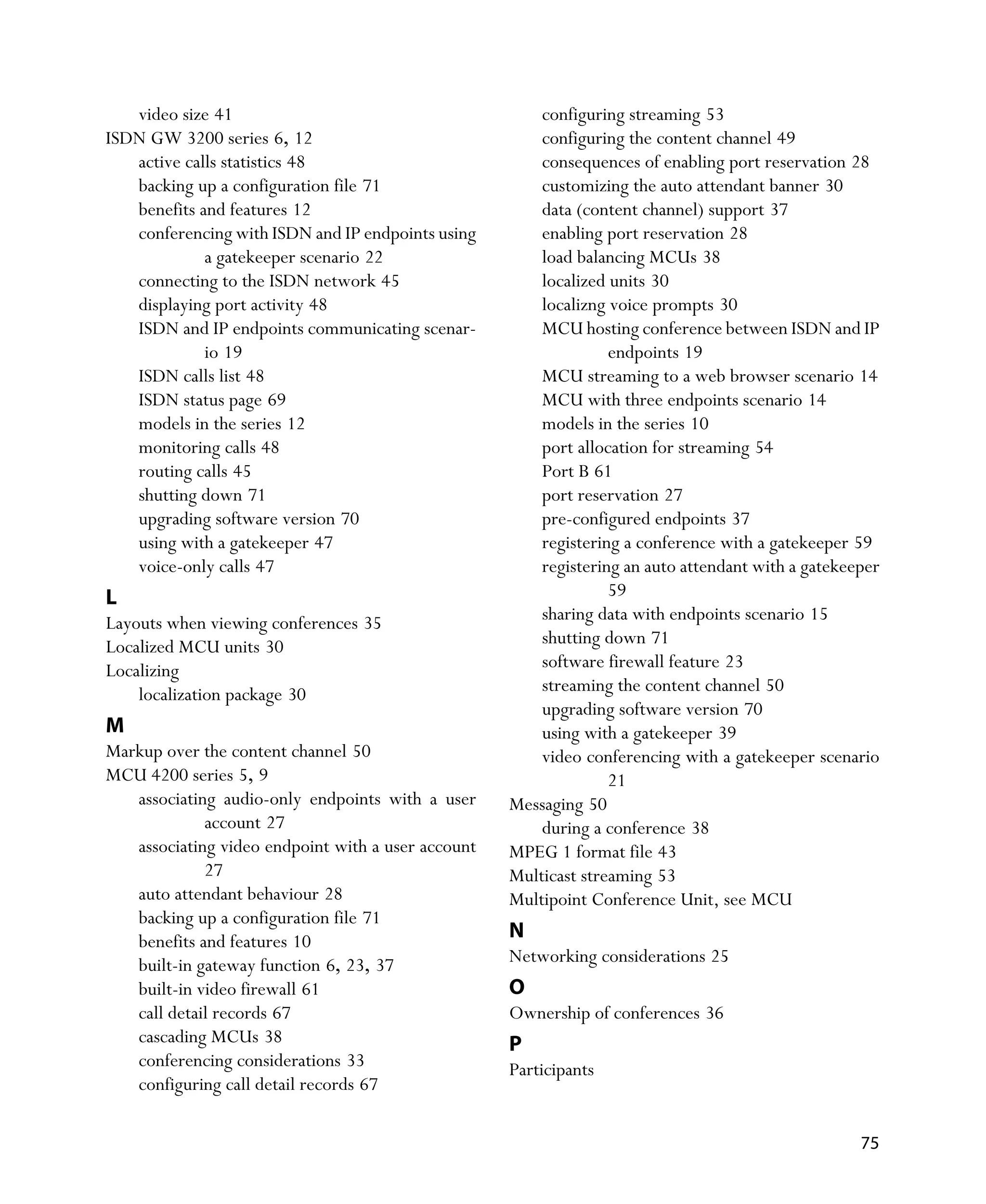 video size 41                                        configuring streaming 53
ISDN GW 3200 series 6, 12                               configuring the content channel 49
   active calls statistics 48                           consequences of enabling port reservation 28
   backing up a configuration file 71                   customizing the auto attendant banner 30
   benefits and features 12                             data (content channel) support 37
   conferencing with ISDN and IP endpoints using        enabling port reservation 28
             a gatekeeper scenario 22                   load balancing MCUs 38
   connecting to the ISDN network 45                    localized units 30
   displaying port activity 48                          localizng voice prompts 30
   ISDN and IP endpoints communicating scenar-          MCU hosting conference between ISDN and IP
             io 19                                                endpoints 19
   ISDN calls list 48                                   MCU streaming to a web browser scenario 14
   ISDN status page 69                                  MCU with three endpoints scenario 14
   models in the series 12                              models in the series 10
   monitoring calls 48                                  port allocation for streaming 54
   routing calls 45                                     Port B 61
   shutting down 71                                     port reservation 27
   upgrading software version 70                        pre-configured endpoints 37
   using with a gatekeeper 47                           registering a conference with a gatekeeper 59
   voice-only calls 47                                  registering an auto attendant with a gatekeeper
L                                                                 59
Layouts when viewing conferences 35                     sharing data with endpoints scenario 15
Localized MCU units 30                                  shutting down 71
Localizing                                              software firewall feature 23
    localization package 30                             streaming the content channel 50
                                                        upgrading software version 70
M                                                       using with a gatekeeper 39
Markup over the content channel 50                      video conferencing with a gatekeeper scenario
MCU 4200 series 5, 9                                              21
   associating audio-only endpoints with a user     Messaging 50
             account 27                                 during a conference 38
   associating video endpoint with a user account   MPEG 1 format file 43
             27                                     Multicast streaming 53
   auto attendant behaviour 28                      Multipoint Conference Unit, see MCU
   backing up a configuration file 71
   benefits and features 10                         N
   built-in gateway function 6, 23, 37              Networking considerations 25
   built-in video firewall 61                       O
   call detail records 67                           Ownership of conferences 36
   cascading MCUs 38                                P
   conferencing considerations 33                   Participants
   configuring call detail records 67

                                                                                                    75
 