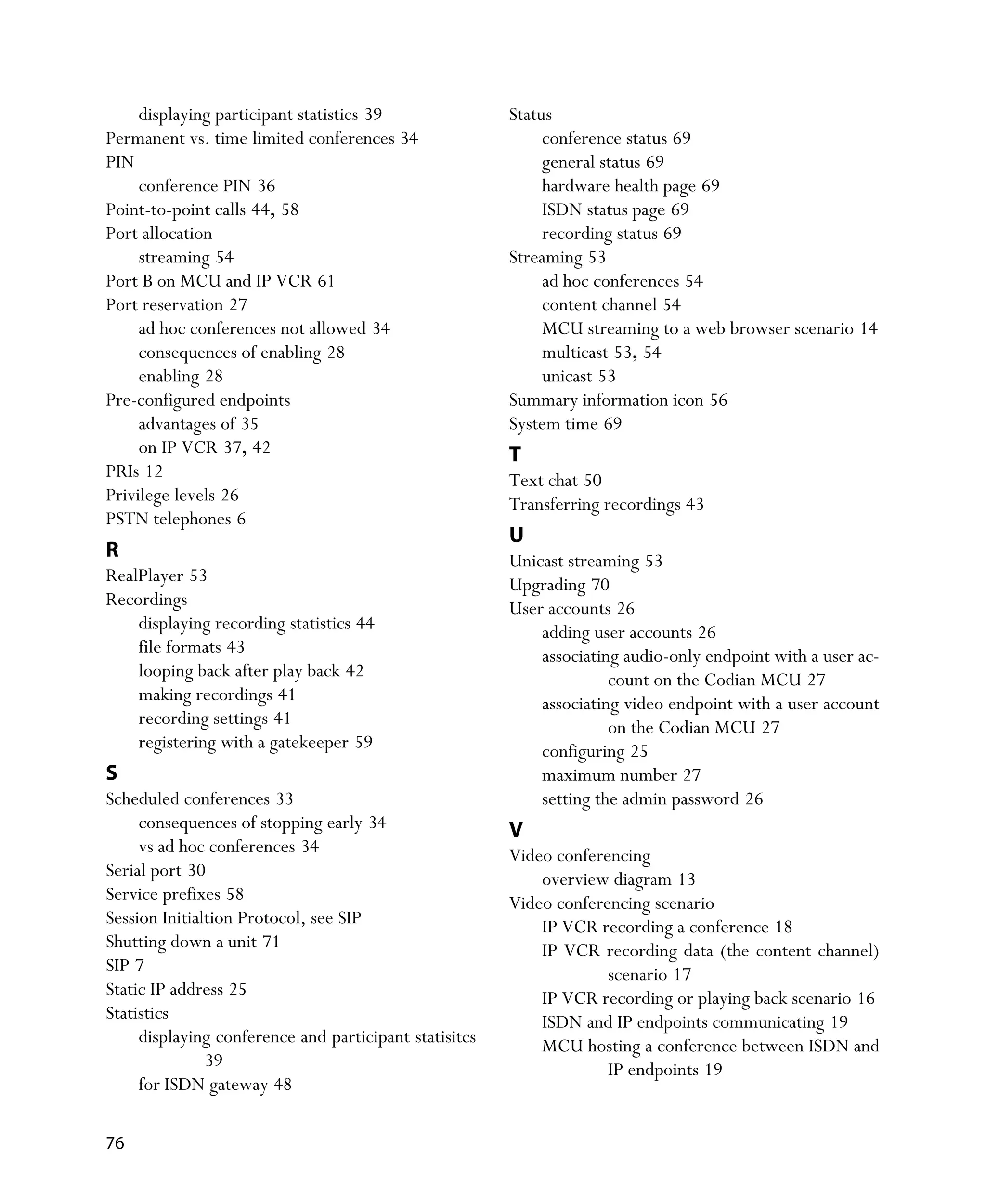 displaying participant statistics 39               Status
Permanent vs. time limited conferences 34                    conference status 69
PIN                                                          general status 69
     conference PIN 36                                       hardware health page 69
Point-to-point calls 44, 58                                  ISDN status page 69
Port allocation                                              recording status 69
     streaming 54                                       Streaming 53
Port B on MCU and IP VCR 61                                  ad hoc conferences 54
Port reservation 27                                          content channel 54
     ad hoc conferences not allowed 34                       MCU streaming to a web browser scenario 14
     consequences of enabling 28                             multicast 53, 54
     enabling 28                                             unicast 53
Pre-configured endpoints                                Summary information icon 56
     advantages of 35                                   System time 69
     on IP VCR 37, 42                                   T
PRIs 12                                                 Text chat 50
Privilege levels 26                                     Transferring recordings 43
PSTN telephones 6
                                                        U
R                                                       Unicast streaming 53
RealPlayer 53                                           Upgrading 70
Recordings                                              User accounts 26
    displaying recording statistics 44                      adding user accounts 26
    file formats 43                                         associating audio-only endpoint with a user ac-
    looping back after play back 42                                   count on the Codian MCU 27
    making recordings 41                                    associating video endpoint with a user account
    recording settings 41                                             on the Codian MCU 27
    registering with a gatekeeper 59                        configuring 25
S                                                           maximum number 27
Scheduled conferences 33                                    setting the admin password 26
     consequences of stopping early 34                  V
     vs ad hoc conferences 34                           Video conferencing
Serial port 30                                              overview diagram 13
Service prefixes 58                                     Video conferencing scenario
Session Initialtion Protocol, see SIP                       IP VCR recording a conference 18
Shutting down a unit 71                                     IP VCR recording data (the content channel)
SIP 7                                                                scenario 17
Static IP address 25                                        IP VCR recording or playing back scenario 16
Statistics                                                  ISDN and IP endpoints communicating 19
     displaying conference and participant statisitcs       MCU hosting a conference between ISDN and
               39                                                    IP endpoints 19
     for ISDN gateway 48

76
 
