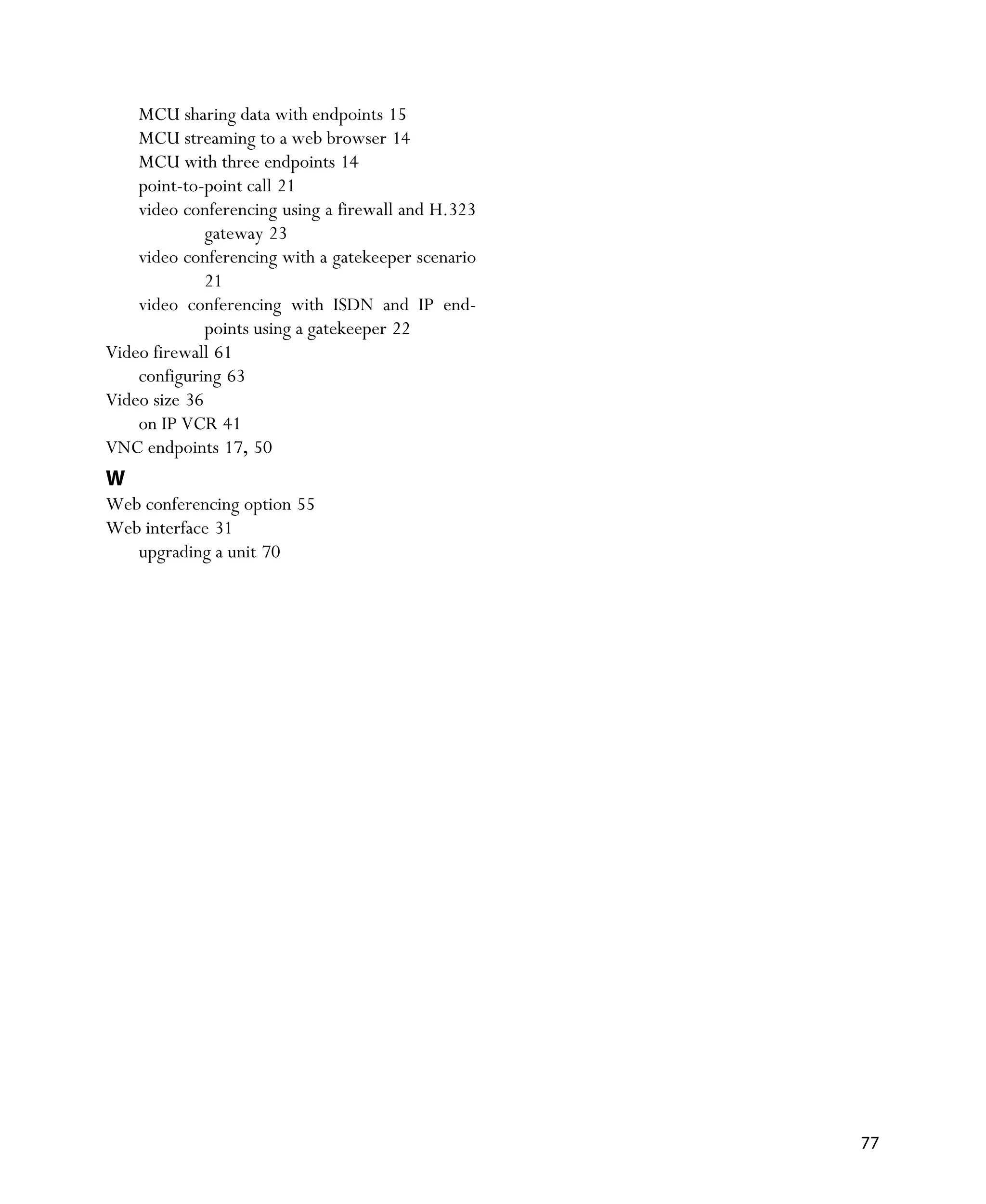 MCU sharing data with endpoints 15
    MCU streaming to a web browser 14
    MCU with three endpoints 14
    point-to-point call 21
    video conferencing using a firewall and H.323
              gateway 23
    video conferencing with a gatekeeper scenario
              21
    video conferencing with ISDN and IP end-
              points using a gatekeeper 22
Video firewall 61
    configuring 63
Video size 36
    on IP VCR 41
VNC endpoints 17, 50
W
Web conferencing option 55
Web interface 31
   upgrading a unit 70




                                                    77
 