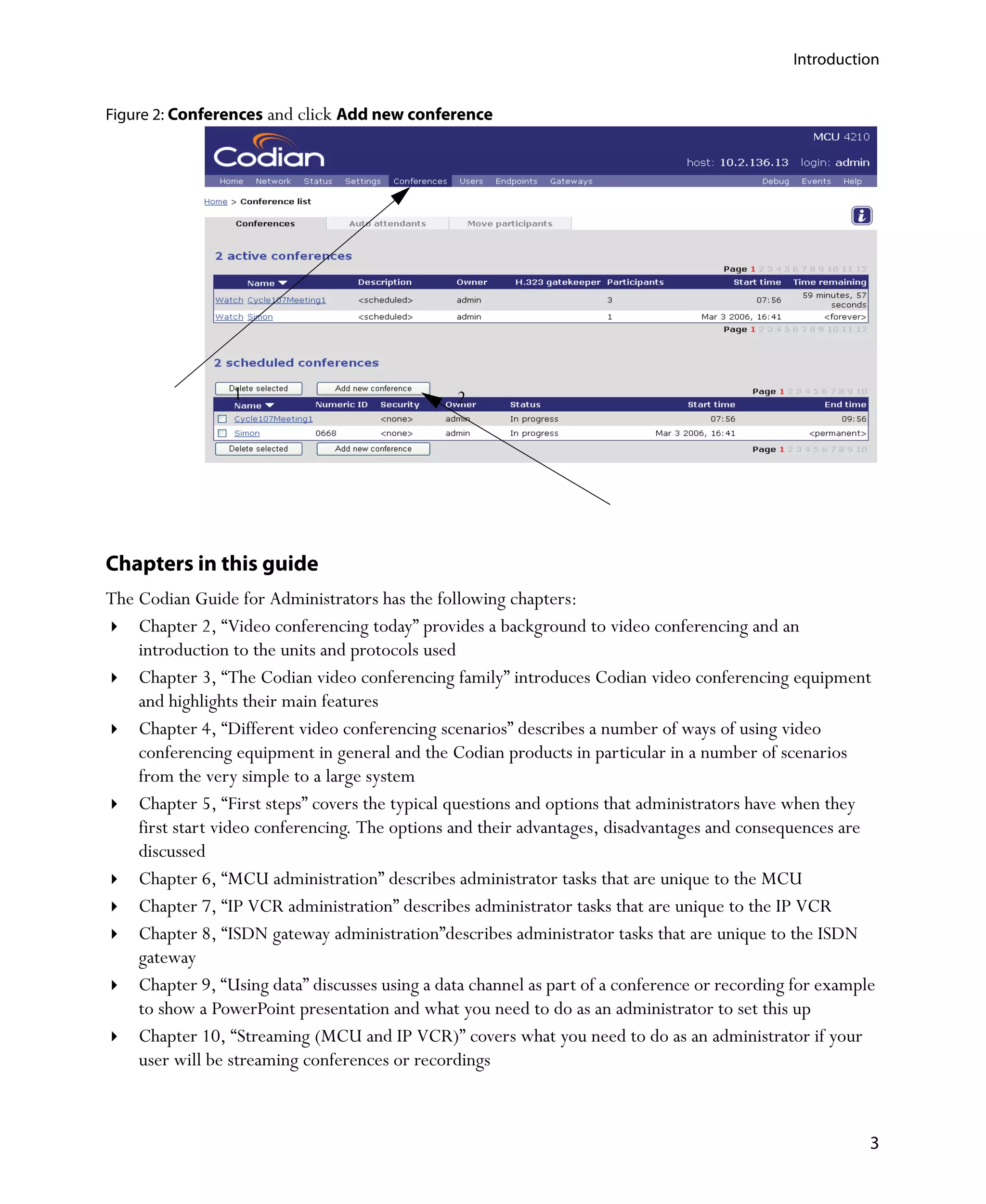 Introduction


Figure 2: Conferences and click Add new conference




                 1                              2




Chapters in this guide
The Codian Guide for Administrators has the following chapters:
    Chapter 2‚ “Video conferencing today” provides a background to video conferencing and an
    introduction to the units and protocols used
    Chapter 3‚ “The Codian video conferencing family” introduces Codian video conferencing equipment
    and highlights their main features
    Chapter 4‚ “Different video conferencing scenarios” describes a number of ways of using video
    conferencing equipment in general and the Codian products in particular in a number of scenarios
    from the very simple to a large system
    Chapter 5‚ “First steps” covers the typical questions and options that administrators have when they
    first start video conferencing. The options and their advantages, disadvantages and consequences are
    discussed
    Chapter 6‚ “MCU administration” describes administrator tasks that are unique to the MCU
    Chapter 7‚ “IP VCR administration” describes administrator tasks that are unique to the IP VCR
    Chapter 8‚ “ISDN gateway administration”describes administrator tasks that are unique to the ISDN
    gateway
    Chapter 9‚ “Using data” discusses using a data channel as part of a conference or recording for example
    to show a PowerPoint presentation and what you need to do as an administrator to set this up
    Chapter 10‚ “Streaming (MCU and IP VCR)” covers what you need to do as an administrator if your
    user will be streaming conferences or recordings



                                                                                                          3
 