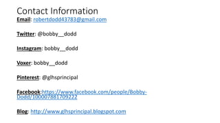 Contact Information
Email: robertdodd43783@gmail.com
Twitter: @bobby__dodd
Instagram: bobby__dodd
Voxer: bobby__dodd
Pinterest: @glhsprincipal
Facebook:https://www.facebook.com/people/Bobby-
Dodd/100007881709222
Blog: http://www.glhsprincipal.blogspot.com
 