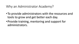 Why an Administrator Academy?
•To provide administrators with the resources and
tools to grow and get better each day.
•Provide training, mentoring and support for
administrators.
 