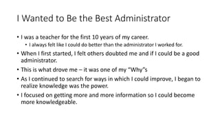 I Wanted to Be the Best Administrator
• I was a teacher for the first 10 years of my career.
• I always felt like I could do better than the administrator I worked for.
• When I first started, I felt others doubted me and if I could be a good
administrator.
• This is what drove me – it was one of my “Why”s
• As I continued to search for ways in which I could improve, I began to
realize knowledge was the power.
• I focused on getting more and more information so I could become
more knowledgeable.
 