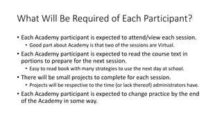What Will Be Required of Each Participant?
• Each Academy participant is expected to attend/view each session.
• Good part about Academy is that two of the sessions are Virtual.
• Each Academy participant is expected to read the course text in
portions to prepare for the next session.
• Easy to read book with many strategies to use the next day at school.
• There will be small projects to complete for each session.
• Projects will be respective to the time (or lack thereof) administrators have.
• Each Academy participant is expected to change practice by the end
of the Academy in some way.
 