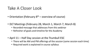 Take A Closer Look
• Orientation (February 8th – overview of course)
• DLT Meetings (February 28, March 1, March 7, March 8)
• Recorded message that addresses from this webinar
• Refresher of goals and timeline for the Academy
• April 11 – Half Day session at the Trumbull ESC
• There will be AM and PM offerings of the session (same session each time)
• Required work is explained in course syllabus
 