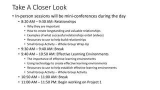 Take A Closer Look
• In-person sessions will be mini-conferences during the day
• 8:20 AM – 9:30 AM: Relationships
• Why they are important
• How to create longstanding and valuable relationships
• Examples of what successful relationships entail (videos)
• Resources to use to help build relationships
• Small Group Activity – Whole Group Wrap-Up
• 9:30 AM – 9:40 AM: Break
• 9:40 AM – 10:50 AM: Effective Learning Environments
• The importance of effective learning environments
• Using technology to create effective learning environments
• Resources to use to help establish effective learning environments
• Small Group Activity – Whole Group Activity
• 10:50 AM – 11:00 AM: Break
• 11:00 AM – 11:50 PM: Begin working on Project 1
 