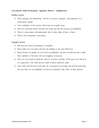 Job Performance Evaluation Form Page 11
6.Teamwork Skills Performance Appraisal Phrases – administrator
Positive review
 Harry manages his relationships with his coworkers, managers, and employees in a
professional manner.
 Tom contributes to the success of the team on a regular basis.
 Ben isn’t concerned about who gets the credit, just that the task gets accomplished.
 Mary is a team player and understands how to help others in times of need.
 Peter is the consummate team player.
Negative review
 Bill does not assist his teammates as required.
 Ryan holds on to too much and does not delegate to his team effectively.
 Bryan focuses on getting his own work accomplished, but does not take the time to help
those members of his team who are struggling to keep up.
 Peter was very good at teamwork when he was just a member of the team, now that he is
in a supervisory role, Peter has lost much of those teamwork skills.
 Lyle works with the team well when his own projects are coming due and he needs help,
but once those are accomplished, he does not frequently help others on their projects.
 