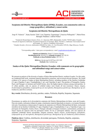 Serpientes del Distrito Metropolitano Quito (DMQ), Ecuador, con comentarios sobre su rango
geográfico y altitudinal y conservación. Valencia, J. H., Garzón–Tello, K., Tipantiza–
Tuguminago, L., Pulluquitín, F.,Barragán–Paladines, M. E., & Noboa, G. (2017).ACI Avances
en Ciencias e Ingenierías, 9(15), 17–60
ARTÍCULO/ARTICLE SECCIÓN/SECTION B ...
Serpientes del Distrito Metropolitano Quito (DMQ), Ecuador, con comentarios sobre su
rango geográfico y altitudinal y conservación
Serpientes del Distrito Metropolitano de Quito
Jorge H. Valencia1, *
, Katty Garzón–Tello1
, Luis Tipantiza–Tuguminago1
, Francisco Pulluquitín1, 2
, María Elena
Barragán–Paladines1
, Gabriel Noboa3
1
Fundación Herpetológica Gustavo Orcés, Av. Amazonas 3008 y Rumipamba, Casilla 1703448, Quito, Ecuador.
2
Escuela de Ingeniería Ambiental, Facultad de Ingeniería en Geología, Minas, Petróleos y Ambiental, Universidad Central
del Ecuador, Av. América, Ciudadela Universitaria.
3
Estudios Sociales y Servicios Ambientales (ESSAM Cía. Ltda.), Av. 6 de Diciembre N39-66 y Hugo Moncayo, Casilla
170504, Quito, Ecuador.
*
Corresponding author / Autor para correspondencia, e-mail: jorgehvalenciav@yahoo.com
Editado por/Edited by: Diego F. Cisneros–Heredia
Recibido/Received: 2016-05-19. Aceptado/Accepted: 2017-02-10.
Publicado en línea/Published online: 2017-05-12.
DOI:http://dx.doi.org/10.18272/aci.v9i15.305
Zoobank: http://zoobank.org/
Snakes of the Quito Metropolitan District, Ecuador, with comments on its geographic
and altitudinal range and conservation
Abstract
We present an analysis of the diversity of snakes of Quito Metropolitan District, northern Ecuador. For this study,
we conducted field work, examined material deposited at museums, and reviewed relevant literature. We found
evidence of 41 species of snakes at Quito Metropolitan District, including members of the families Colubridae
(31 spp.), Elapidae (3 spp.), Tropidophiidae (1 sp.), and Viperidae (6 spp.). The parishes of Nanegalito, Gualea,
Pacto, and Nanegal, on montane and foothill forests, show the highest species richness among rural parishes. In
21 urban parishes, only six species of colubrid snakes were found, all non–venomous: Dipsas elegans,
Erythrolamprus epinephelus, Lampropeltis sp. (cf. micropholis), Mastigodryas pulchriceps, Mastigodryas sp. (cf.
boddaerti), and Sibon nebulata.
Key words: Distribution, diversity, parishes, snakes, Pichincha, Reptilia, Serpentes, Squamata.
Resumen
Presentamos un análisis de la diversidad de serpientes del Distrito Metropolitano de Quito, norte del Ecuador.
Para este estudio, realizamos trabajo de campo, examinamos material depositado en museos, y revisamos literatura
relevante. Encontramos evidencia para 41 especies de serpientes en el Distrito Metropolitano de Quito, incluyendo
miembros de las familias Colubridae (31 spp.), Elapidae (3 spp.), Tropidophiidae (1 sp.) y Viperidae (6 spp.). Las
parroquias de Nanegalito, Gualea, Pacto y Nanegal, ubicadas en bosques montanos y piemontanos, presentan la
mayor riqueza de especies entre las parroquias rurales. En las 21 parroquias urbanas, solo seis especies de
serpientes colubridas fueron encontradas, ninguna venenosa: Dipsas elegans, Erythrolamprus epinephelus,
Lampropeltis sp. (cf. micropholis), Mastigodryas pulchriceps, Mastigodryas sp. (cf. boddaerti) y Sibon nebulata.
Palabras clave: Culebras, distribución, diversidad, parroquias, Pichincha, Reptilia, serpientes,
Serpentes, Squamata.
 