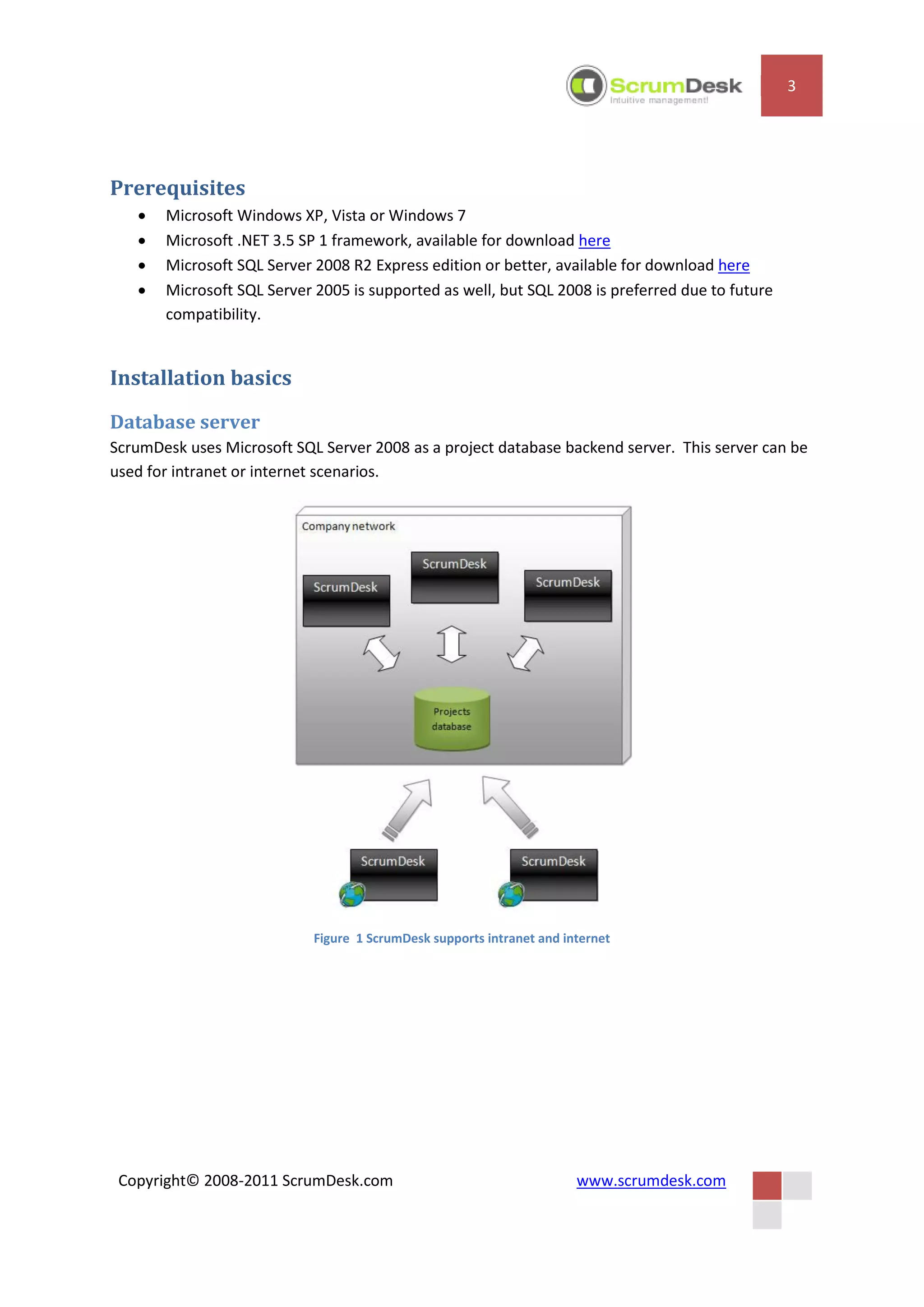 3




Prerequisites
      Microsoft Windows XP, Vista or Windows 7
      Microsoft .NET 3.5 SP 1 framework, available for download here
      Microsoft SQL Server 2008 R2 Express edition or better, available for download here
      Microsoft SQL Server 2005 is supported as well, but SQL 2008 is preferred due to future
       compatibility.


Installation basics
Database server
ScrumDesk uses Microsoft SQL Server 2008 as a project database backend server. This server can be
used for intranet or internet scenarios.




                            Figure 1 ScrumDesk supports intranet and internet




 Copyright© 2008-2011 ScrumDesk.com                                    www.scrumdesk.com
 