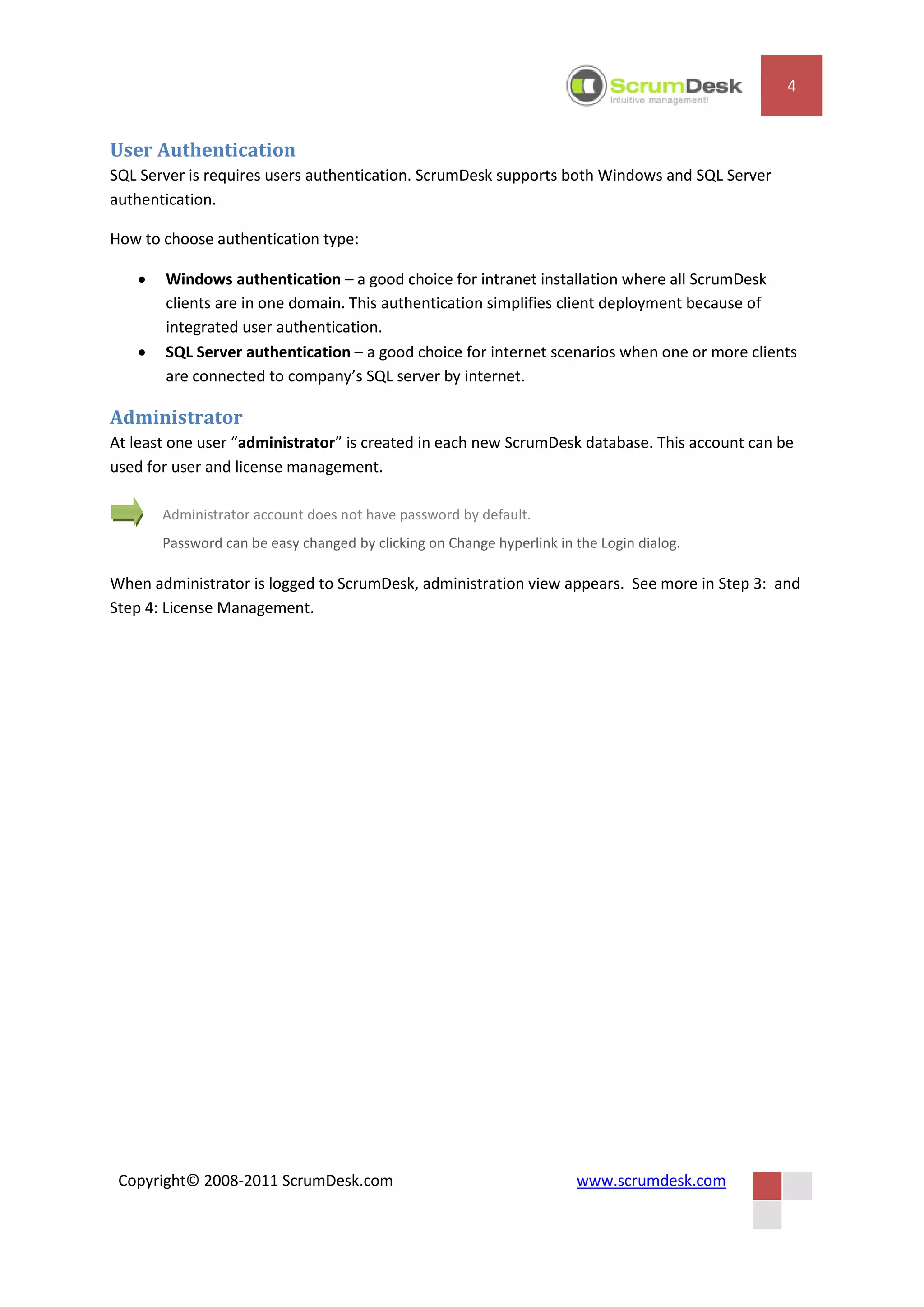 4


User Authentication
SQL Server is requires users authentication. ScrumDesk supports both Windows and SQL Server
authentication.

How to choose authentication type:

      Windows authentication – a good choice for intranet installation where all ScrumDesk
       clients are in one domain. This authentication simplifies client deployment because of
       integrated user authentication.
      SQL Server authentication – a good choice for internet scenarios when one or more clients
       are connected to company’s SQL server by internet.

Administrator
At least one user “administrator” is created in each new ScrumDesk database. This account can be
used for user and license management.

       Administrator account does not have password by default.
       Password can be easy changed by clicking on Change hyperlink in the Login dialog.

When administrator is logged to ScrumDesk, administration view appears. See more in Step 3: and
Step 4: License Management.




 Copyright© 2008-2011 ScrumDesk.com                                    www.scrumdesk.com
 