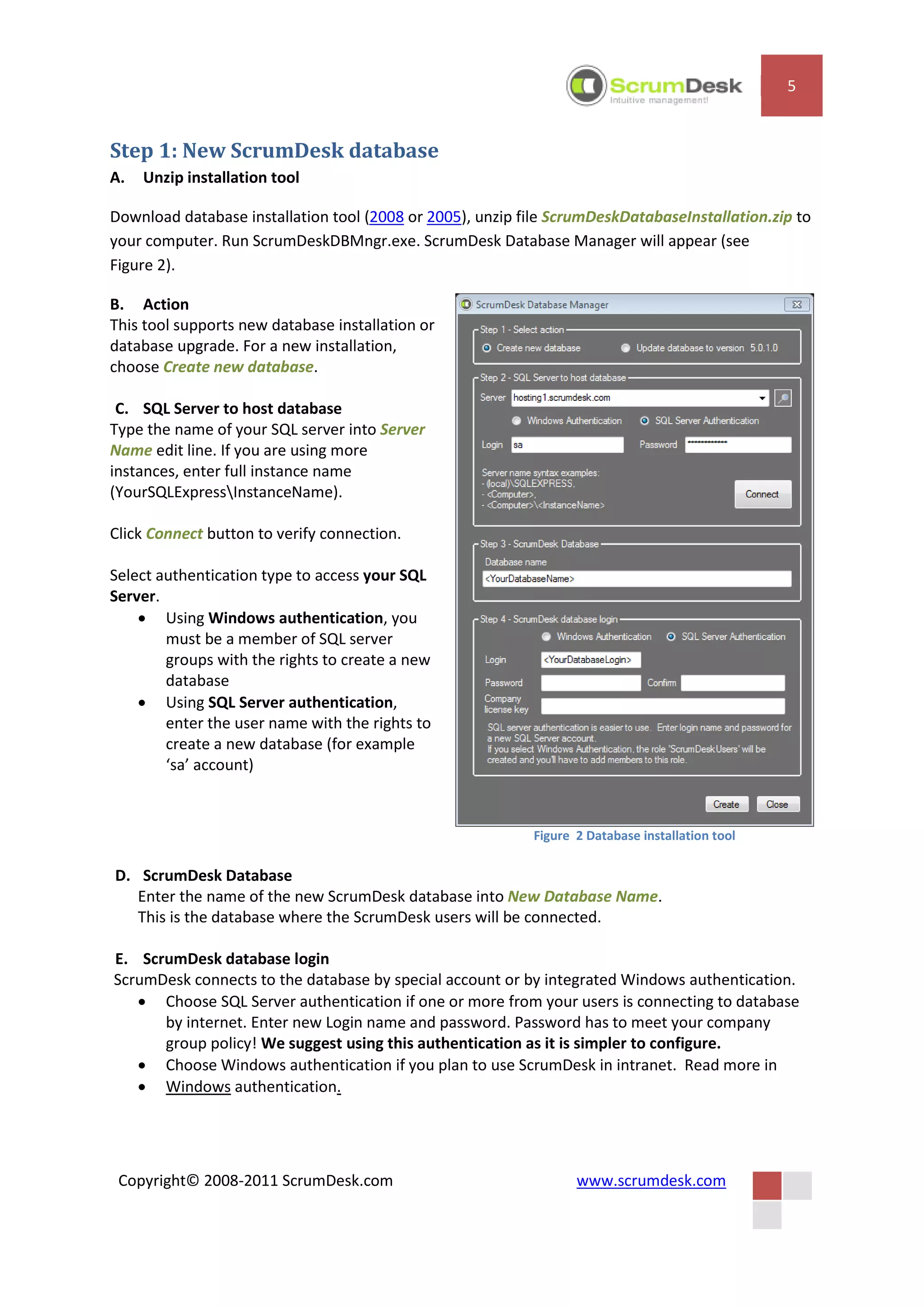 5


Step 1: New ScrumDesk database
A.   Unzip installation tool

Download database installation tool (2008 or 2005), unzip file ScrumDeskDatabaseInstallation.zip to
your computer. Run ScrumDeskDBMngr.exe. ScrumDesk Database Manager will appear (see
Figure 2).

B. Action
This tool supports new database installation or
database upgrade. For a new installation,
choose Create new database.

 C. SQL Server to host database
Type the name of your SQL server into Server
Name edit line. If you are using more
instances, enter full instance name
(YourSQLExpressInstanceName).

Click Connect button to verify connection.

Select authentication type to access your SQL
Server.
     Using Windows authentication, you
        must be a member of SQL server
        groups with the rights to create a new
        database
     Using SQL Server authentication,
        enter the user name with the rights to
        create a new database (for example
        ‘sa’ account)



                                                           Figure 2 Database installation tool

D. ScrumDesk Database
   Enter the name of the new ScrumDesk database into New Database Name.
   This is the database where the ScrumDesk users will be connected.

E. ScrumDesk database login
ScrumDesk connects to the database by special account or by integrated Windows authentication.
    Choose SQL Server authentication if one or more from your users is connecting to database
      by internet. Enter new Login name and password. Password has to meet your company
      group policy! We suggest using this authentication as it is simpler to configure.
    Choose Windows authentication if you plan to use ScrumDesk in intranet. Read more in
    Windows authentication.




 Copyright© 2008-2011 ScrumDesk.com                               www.scrumdesk.com
 