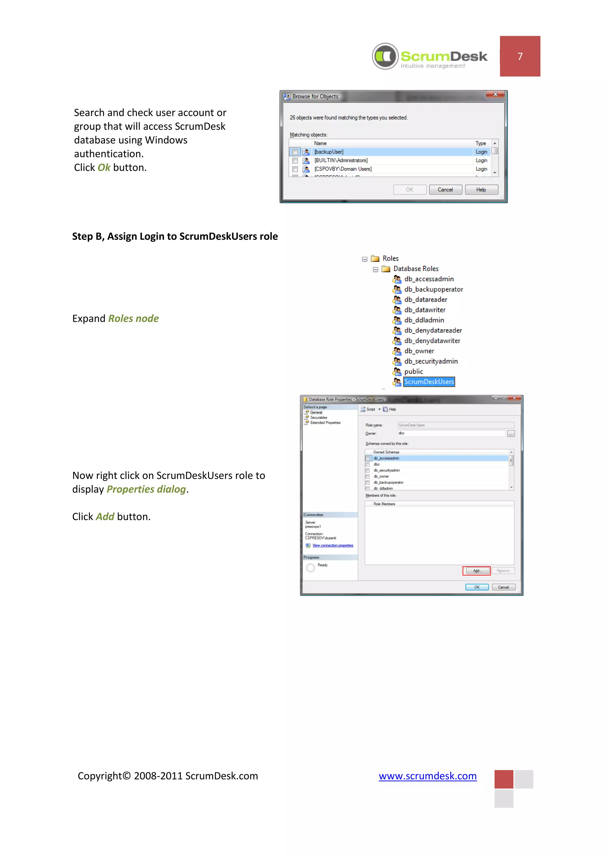 7



Search and check user account or
group that will access ScrumDesk
database using Windows
authentication.
Click Ok button.




Step B, Assign Login to ScrumDeskUsers role




Expand Roles node




Now right click on ScrumDeskUsers role to
display Properties dialog.

Click Add button.




 Copyright© 2008-2011 ScrumDesk.com           www.scrumdesk.com
 