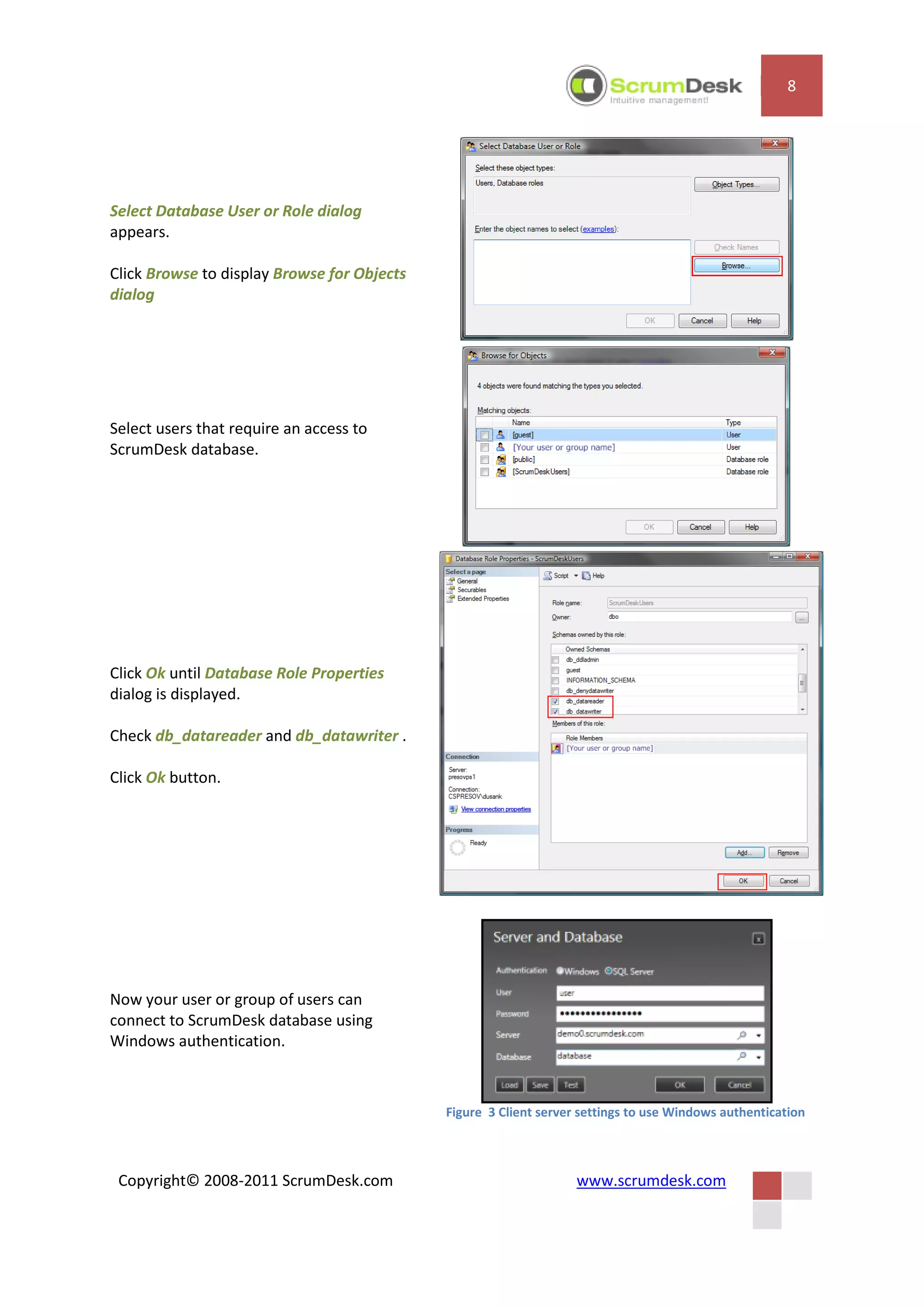 8




Select Database User or Role dialog
appears.

Click Browse to display Browse for Objects
dialog




Select users that require an access to
ScrumDesk database.




Click Ok until Database Role Properties
dialog is displayed.

Check db_datareader and db_datawriter .

Click Ok button.




Now your user or group of users can
connect to ScrumDesk database using
Windows authentication.



                                             Figure 3 Client server settings to use Windows authentication



 Copyright© 2008-2011 ScrumDesk.com                                www.scrumdesk.com
 