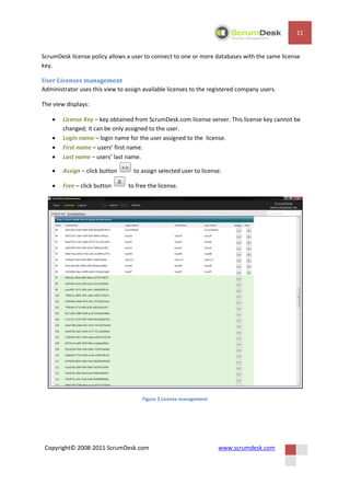11


ScrumDesk license policy allows a user to connect to one or more databases with the same license
key.

User Licenses management
Administrator uses this view to assign available licenses to the registered company users.

The view displays:

       License Key – key obtained from ScrumDesk.com license server. This license key cannot be
        changed; it can be only assigned to the user.
       Login name – login name for the user assigned to the license.
       First name – users’ first name.
       Last name – users’ last name.

       Assign – click button      to assign selected user to license.

       Free – click button      to free the license.




                                      Figure 5 License management




 Copyright© 2008-2011 ScrumDesk.com                                 www.scrumdesk.com
 