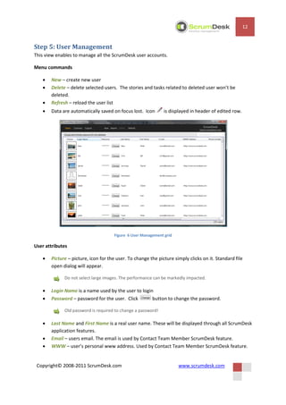 12


Step 5: User Management
This view enables to manage all the ScrumDesk user accounts.

Menu commands

      New – create new user
      Delete – delete selected users. The stories and tasks related to deleted user won’t be
       deleted.
      Refresh – reload the user list
      Data are automatically saved on focus lost. Icon       is displayed in header of edited row.




                                     Figure 6 User Management grid

User attributes

      Picture – picture, icon for the user. To change the picture simply clicks on it. Standard file
       open dialog will appear.

             Do not select large images. The performance can be markedly impacted.

      Login Name is a name used by the user to login
      Password – password for the user. Click       button to change the password.

             Old password is required to change a password!

      Last Name and First Name is a real user name. These will be displayed through all ScrumDesk
       application features.
      Email – users email. The email is used by Contact Team Member ScrumDesk feature.
      WWW – user’s personal www address. Used by Contact Team Member ScrumDesk feature.


 Copyright© 2008-2011 ScrumDesk.com                                  www.scrumdesk.com
 