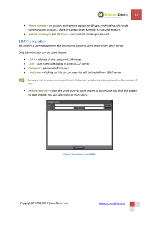 13


      Phone number – an account to IP phone application (Skype, NetMeeting, Microsoft
       Communicator account). Used by Contact Team Member ScrumDesk feature.
      Instant messenger and IM Type – user’s instant messenger account.

LDAP integration
To simplify a user management the ScrumDesk supports users import from LDAP server.

Only administrator can do users import.

      LDAP – address of the company LDAP server.
      User – user name with rights to access LDAP server
      Password – password of this user
      Load users – clicking on this button, users list will be loaded from LDAP server.

       Be aware that in some cases import from LDAP server can take few minutes based on the number of
       users.

      Import selected – select the users that you want import to ScrumDesk and click this button
       to start import. You can select one or more users.




                                     Figure 7 Import users from LDAP




 Copyright© 2008-2011 ScrumDesk.com                                    www.scrumdesk.com
 