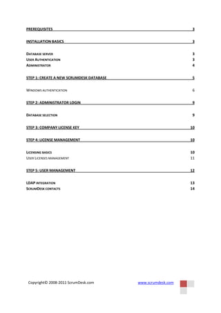 PREREQUISITES                                                  3


INSTALLATION BASICS                                            3


DATABASE SERVER                                                3
USER AUTHENTICATION                                            3
ADMINISTRATOR                                                  4


STEP 1: CREATE A NEW SCRUMDESK DATABASE                        5


WINDOWS AUTHENTICATION                                         6


STEP 2: ADMINISTRATOR LOGIN                                    9


DATABASE SELECTION                                             9


STEP 3: COMPANY LICENSE KEY                                   10


STEP 4: LICENSE MANAGEMENT                                    10


LICENSING BASICS                                              10
USER LICENSES MANAGEMENT                                      11


STEP 5: USER MANAGEMENT                                       12


LDAP INTEGRATION                                              13
SCRUMDESK CONTACTS                                            14




 Copyright© 2008-2011 ScrumDesk.com       www.scrumdesk.com
 