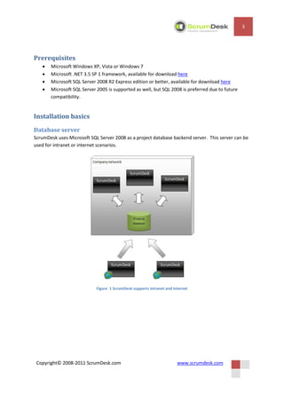 3




Prerequisites
      Microsoft Windows XP, Vista or Windows 7
      Microsoft .NET 3.5 SP 1 framework, available for download here
      Microsoft SQL Server 2008 R2 Express edition or better, available for download here
      Microsoft SQL Server 2005 is supported as well, but SQL 2008 is preferred due to future
       compatibility.


Installation basics
Database server
ScrumDesk uses Microsoft SQL Server 2008 as a project database backend server. This server can be
used for intranet or internet scenarios.




                            Figure 1 ScrumDesk supports intranet and internet




 Copyright© 2008-2011 ScrumDesk.com                                    www.scrumdesk.com
 