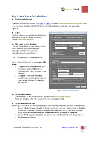 5


Step 1: New ScrumDesk database
A.   Unzip installation tool

Download database installation tool (2008 or 2005), unzip file ScrumDeskDatabaseInstallation.zip to
your computer. Run ScrumDeskDBMngr.exe. ScrumDesk Database Manager will appear (see
Figure 2).

B. Action
This tool supports new database installation or
database upgrade. For a new installation,
choose Create new database.

 C. SQL Server to host database
Type the name of your SQL server into Server
Name edit line. If you are using more
instances, enter full instance name
(YourSQLExpressInstanceName).

Click Connect button to verify connection.

Select authentication type to access your SQL
Server.
     Using Windows authentication, you
        must be a member of SQL server
        groups with the rights to create a new
        database
     Using SQL Server authentication,
        enter the user name with the rights to
        create a new database (for example
        ‘sa’ account)



                                                           Figure 2 Database installation tool

D. ScrumDesk Database
   Enter the name of the new ScrumDesk database into New Database Name.
   This is the database where the ScrumDesk users will be connected.

E. ScrumDesk database login
ScrumDesk connects to the database by special account or by integrated Windows authentication.
    Choose SQL Server authentication if one or more from your users is connecting to database
      by internet. Enter new Login name and password. Password has to meet your company
      group policy! We suggest using this authentication as it is simpler to configure.
    Choose Windows authentication if you plan to use ScrumDesk in intranet. Read more in
    Windows authentication.




 Copyright© 2008-2011 ScrumDesk.com                               www.scrumdesk.com
 