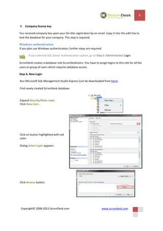 6


F. Company license key

You received company key upon your On-Site registration by en email. Copy it into this edit line to
lock the database for your company. This step is required.

Windows authentication
If you plan use Windows authentication, further steps are required.

       If you selected SQL Server Authentication option, go to Step 2: Administrator Login.

ScrumDesk creates a database role ScrumDeskUsers. You have to assign logins to this role for all the
users or group of users which requires database access.

Step A, New Login

Run Microsoft SQL Management Studio Express (can be downloaded from here).

Find newly created ScrumDesk database.


Expand Security/Roles node.
Click New User…




Click on button highlighted with red
color.

Dialog Select Login appears.




Click Browse button.




 Copyright© 2008-2011 ScrumDesk.com                                www.scrumdesk.com
 