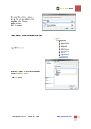 7



Search and check user account or
group that will access ScrumDesk
database using Windows
authentication.
Click Ok button.




Step B, Assign Login to ScrumDeskUsers role




Expand Roles node




Now right click on ScrumDeskUsers role to
display Properties dialog.

Click Add button.




 Copyright© 2008-2011 ScrumDesk.com           www.scrumdesk.com
 