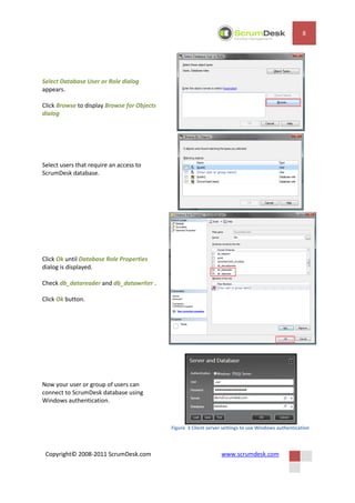 8




Select Database User or Role dialog
appears.

Click Browse to display Browse for Objects
dialog




Select users that require an access to
ScrumDesk database.




Click Ok until Database Role Properties
dialog is displayed.

Check db_datareader and db_datawriter .

Click Ok button.




Now your user or group of users can
connect to ScrumDesk database using
Windows authentication.



                                             Figure 3 Client server settings to use Windows authentication



 Copyright© 2008-2011 ScrumDesk.com                                www.scrumdesk.com
 