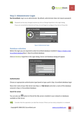 9




Step 2: Administrator Login
Run ScrumDesk. Log in as an administrator. By default, administrator does not require password.

       Password can be easy changed anytime by click on Change hyperlink in the Login dialog.
       If you are connected to Internet via Proxy, do not forget to configure it by click on Proxy link.




                                           Figure 4 Administrator login

Database selection
Before the login you are required to select ScrumDesk database installed in Step 1: Create a new
ScrumDesk databaseStep 1: New ScrumDesk database.

Click on Database hyperlink in the Login dialog. Server and Database dialog will appear.




Authentication

Choose an appropriate authentication type based on type used in Step ScrumDesk database login

Now enter name of your SQL Server (see Step 1, C SQL Server) and enter a name of the database
entered in Step 1, D ScrumDesk Database .

Search for server

You can also use     button to find all the SQL servers installed in your network or databases
available on SQL Server.

       Consider that this operation can take few minutes if there are too many computers in a network.


 Copyright© 2008-2011 ScrumDesk.com                                        www.scrumdesk.com
 