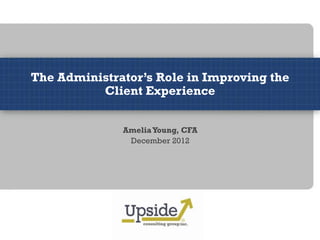 The Administrator’s Role in Improving the
          Client Experience


              Amelia Young, CFA
               December 2012
 