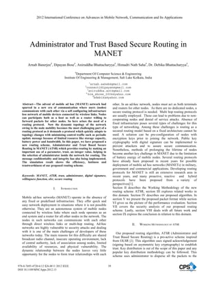Administrator and Trust Based Secure Routing in
MANET
Arnab Banerjee#
, Dipayan Bose#
, Aniruddha Bhattacharyya#
, Himadri Nath Saha#
, Dr. Debika Bhattacharyya#
,
#
Department Of Computer Science & Engineering
Institute Of Engineering & Management, Salt Lake Kolkata, India
1
arnab.saheb@gmail.com
2
connect2dipayan@gmail.com
3
aniruddha.aot@gmail.com
4
him_shree_2004@yahoo.com
5
bdebika@yahoo.com
Abstract—The advent of mobile ad hoc (MANET) network had
spurred in a new era of communication where users (nodes)
communicate with each other via a self configuring infrastructure
less network of mobile devices connected by wireless links. Nodes
can participate both as a host as well as a router willing to
forward packets for other nodes. So here arises the need of a
routing protocol. Now the dynamic topology of the network
owing to the node mobility becomes the most challenging part of a
routing protocol as it demands a protocol which quickly adapts to
topology changes with minimizing control traffic such as periodic
update message because of limited resource like storage capacity,
battery power and bandwidth. In this paper, we have proposed a
new routing scheme, Administrator and Trust Based Secure
Routing in MANET (ATSR) which provides routing by making an
important use of a parameter, trust, an integer value, helping in
the selection of administrator inside the network for routing. The
message confidentiality and integrity has also being implemented.
The simulation result shows the efficiency, lustiness and
trustworthiness of our proposed routing scheme.
Keywords- MANET, ATSR, trust, administrator, digital signature,
willingness function, olsr, secure routing
I. INTRODUCTION
Mobile ad-hoc networks (MANET) operate in the absence of
any fixed or predefined infrastructure. They offer quick and
easy network deployment in situations where it is not possible
otherwise. They are an autonomous system of mobile nodes
connected by wireless links where each node operates as an
end system and a router for all other nodes in the network. The
nodes in such networks can communicate with each other
through direct wireless links or multi-hop routing. Ad-hoc
networks are highly vulnerable to security attacks and dealing
with it is one of the main challenges of developers of these
networks today. The main reasons for this difficulty are shared
broadcast radio channel, insecure operating environment, lack
of central authority, lack of association among nodes, limited
availability of resources, and physical vulnerability. The
dynamic relationship between the nodes leaves very little
opportunity for the nodes to form trust relationships with each
other. In an ad-hoc network, nodes must act as both terminals
and routers for other nodes. As there are no dedicated nodes, a
secure routing protocol is needed. Multi hop routing protocols
are usually employed. These can lead to problems due to non-
cooperating nodes and denial of service attacks. Absence of
fixed infrastructure poses several types of challenges for this
type of networking. Among these challenges is routing as a
secured routing model based on a fixed architecture cannot be
used. A solution can be pre-configuration of nodes with
encryption keys prior to joining the network. Public key
cryptography with digital signature can be implemented to
prevent attackers and to assure secure communication.
Nonetheless, methods of prolonging the lifetime of nodes
become another key challenge in MANET due to the limitation
of battery energy of mobile nodes. Several routing protocols
have already been proposed in recent years for possible
deployment of mobile ad hoc networks (MANETs) in military,
government and commercial applications. Developing routing
protocols for MANET is still an extensive research area in
recent years, and many proactive, reactive and hybrid
protocols have been proposed from a variety of
perspectives[1].
Section II describes the Working Methodology of the new
routing scheme ATSR; section III explores related works in
this domain. Section IV describes our proposed algorithm. In
section V we present the proposed packet format while section
VI gives us the picture of the performance evaluation. Section
VII covers the security analysis of our proposed routing
scheme. Lastly, section VIII deals with all future work and
section IX express the conclusion in relation to this domain.
II. WORKING METHODOLOGY OF ATSR
Our proposed routing algorithm, ATSR (Administrator and
Trust Based Secure Routing) is a pro-active scheme inspired
from OLSR [2]. This algorithm uses signed acknowledgement
(signing based on asymmetric key cryptography) to establish
trust. Key distribution is out of the scope of this paper and any
popular key distribution methodology can be followed. This
scheme uses administrator to disperse all the packets to the
2012 International Conference on Advances in Mobile Network, Communication and Its Applications
978-0-7695-4720-6/12 $26.00 © 2012 IEEE
DOI 10.1109/MNCApps.2012.13
39
 