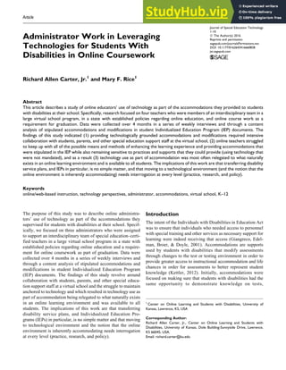 Article
Administrator Work in Leveraging
Technologies for Students With
Disabilities in Online Coursework
Richard Allen Carter, Jr.1
and Mary F. Rice1
Abstract
This article describes a study of online educators’ use of technology as part of the accommodations they provided to students
with disabilities at their school. Specifically, research focused on four teachers who were members of an interdisciplinary team in a
large virtual school program, in a state with established policies regarding online education, and online course work as a
requirement for graduation. Data were collected over 4 months in a series of weekly interviews and through a content
analysis of stipulated accommodations and modifications in student Individualized Education Program (IEP) documents. The
findings of this study indicated (1) providing technologically grounded accommodations and modifications required intensive
collaboration with students, parents, and other special education support staff at the virtual school, (2) online teachers struggled
to keep up with all of the possible means and methods of enhancing the learning experience and providing accommodations that
were stipulated in the IEP while also remaining sensitive to practices and supports that they could provide (using technology that
were not mandated), and as a result (3) technology use as part of accommodation was most often relegated to what naturally
exists in an online learning environment and is available to all students. The implications of this work are that transferring disability
service plans, and IEPs in particular, is no simple matter, and that moving to a technological environment (and the notion that the
online environment is inherently accommodating) needs interrogation at every level (practice, research, and policy).
Keywords
online/web-based instruction, technology perspectives, administrator, accommodations, virtual school, K–12
The purpose of this study was to describe online administra-
tors’ use of technology as part of the accommodations they
supervised for students with disabilities at their school. Specif-
ically, we focused on three administrators who were assigned
to support an interdisciplinary team of special education–certi-
fied teachers in a large virtual school program in a state with
established policies regarding online education and a require-
ment for online coursework as part of graduation. Data were
collected over 4 months in a series of weekly interviews and
through a content analysis of stipulated accommodations and
modifications in student Individualized Education Program
(IEP) documents. The findings of this study revolve around
collaboration with students, parents, and other special educa-
tion support staff at a virtual school and the struggle to maintain
anchored to technology and which resulted in technology use as
part of accommodation being relegated to what naturally exists
in an online learning environment and was available to all
students. The implications of this work are that transferring
disability service plans, and Individualized Education Pro-
grams (IEPs) in particular, is no simple matter and that moving
to technological environment and the notion that the online
environment is inherently accommodating needs interrogation
at every level (practice, research, and policy).
Introduction
The intent of the Individuals with Disabilities in Education Act
was to ensure that individuals who needed access to personnel
with special training and other services as necessary support for
learning were indeed receiving that access (Giangreco, Edel-
man, Broer, & Doyle, 2001). Accommodations are supports
used by students with disabilities that modify assessments
through changes to the test or testing environment in order to
provide greater access to instructional accommodation and life
chances in order for assessments to better represent student
knowledge (Kettler, 2012). Initially, accommodations were
focused on making sure that students with disabilities had the
same opportunity to demonstrate knowledge on tests,
1
Center on Online Learning and Students with Disabilities, University of
Kansas, Lawrence, KS, USA
Corresponding Author:
Richard Allen Carter, Jr., Center on Online Learning and Students with
Disabilities, University of Kansas, Dole Building-Sunnyside Drive, Lawrence,
KS 66045, USA.
Email: richard.carter@ku.edu
Journal of Special Education Technology
1-10
ª The Author(s) 2016
Reprints and permission:
sagepub.com/journalsPermissions.nav
DOI: 10.1177/0162643416660838
jst.sagepub.com
 
