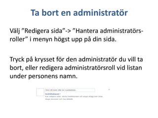 Ta bort en administratör
Välj ”Redigera sida”-> ”Hantera administratörsroller” i menyn högst upp på din sida.
Tryck på krysset för den administratör du vill ta
bort, eller redigera administratörsroll vid listan
under personens namn.

 