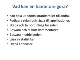 Vad kan en hanterare göra?
•
•
•
•
•
•
•

Kan dela ut administratörsroller till andra.
Redigera sidan och lägga till applikationer.
Skapa och ta bort inlägg för sidan.
Besvara och ta bort kommentarer.
Besvara meddelanden.
Läsa av statistiken.
Skapa annonser.

 