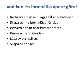 Vad kan en innehållskapare göra?
•
•
•
•
•
•

Redigera sidan och lägga till applikationer.
Skapa och ta bort inlägg för sidan.
Besvara och ta bort kommentarer.
Besvara meddelanden.
Läsa av statistiken.
Skapa annonser.

 