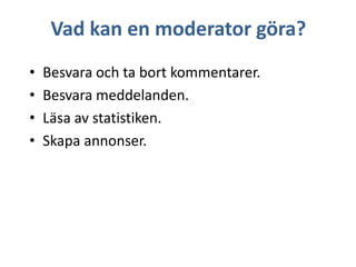 Vad kan en moderator göra?
•
•
•
•

Besvara och ta bort kommentarer.
Besvara meddelanden.
Läsa av statistiken.
Skapa annonser.

 