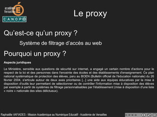 Le proxy
Qu’est-ce qu’un proxy ?
Système de filtrage d’accès au web
Pourquoi un proxy ?
Aspects juridiques
Le Ministère, sensible aux questions de sécurité sur internet, a engagé un certain nombre d'actions pour le
respect de la loi et des personnes dans l'enceinte des écoles et des établissements d'enseignement. Ce plan
national systématique de protection des élèves, paru au BOEN (Bulletin officiel de l'éducation nationale) du 26
février 2004, s'articule autour de deux axes prioritaires [...] une aide aux équipes éducatives par la mise à
disposition d'outils leur permettant de sélectionner ou de contrôler l'information mise à disposition des élèves
par exemple à partir de systèmes de filtrage personnalisables par l'établissement (mise à disposition d'une liste
« noire » nationale des sites délictueux).
 