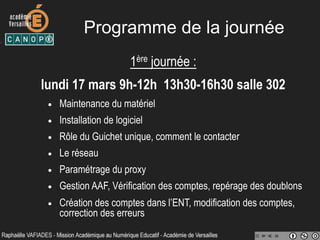Programme de la journée
1ère journée :
lundi 17 mars 9h-12h 13h30-16h30 salle 302
•  Maintenance du matériel
•  Installation de logiciel
•  Rôle du Guichet unique, comment le contacter
•  Le réseau
•  Paramétrage du proxy
•  Gestion AAF, Vérification des comptes, repérage des doublons
•  Création des comptes dans l’ENT, modification des comptes,
correction des erreurs
 